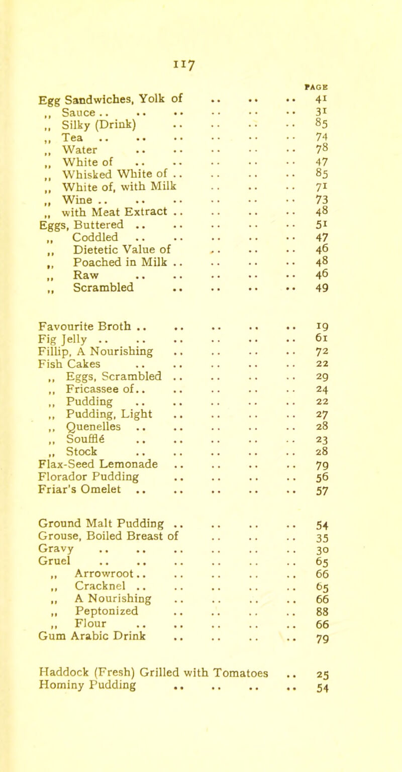 PAGE Egg Sandwiches, Yolk of 41 ,, Sauce .. . • • • • • • • • • 31 „ Silky (Drink) 85 ,, Tea .. .. •• •• •• •• 74 „ Water 7§ „ White of .. • - • • • • • • 47 ,, Whisked White of .. .. .. .. 85 „ White of, with Milk 71 „ Wine 73 „ with Meat Extract .. .. .. .. 48 Eggs, Buttered .. .. .. •• •• 51 ,, Coddled .. .. .. .. • • 47 „ Dietetic Value of ,. •. • • 46 ,, Poached in Milk .. .. .. • • 48 „ Raw .. .. • • • • • • 46 „ Scrambled .. .. • • • • 49 Favourite Broth .. .. .. .. .. 19 Fig Jelly .. .. .. .. .. . • 61 Fillip, A Nourishing .. .. .. .. 72 Fish Cakes .. .. .. .. .. 22 ,, Eggs, Scrambled .. .. .. .. 29 ,, Fricassee of.. .. .. .. .. 24 ,, Pudding .. .. .. .. .. 22 ,, Pudding, Light .. .. .. .. 27 ,, Quenelles .. .. .. .. .. 28 ,, Souffle .. .. .. .. .. 23 „ Stock .. .. .. .. .. 28 Flax-Seed Lemonade .. .. .. .. 79 Florador Pudding .. .. .. .. 56 Friar's Omelet .. .. .. .. 57 Ground Malt Pudding .. .. .. .. 54 Grouse, Boiled Breast of .. .. .. 35 Gravy .. .. ,. .. .. .. 30 Gruel 65 ,, Arrowroot.. .. .. .. .. 66 ,, Cracknel .. .. .. .. .. 65 ,, A Nourishing .. .. ., .. 66 ,, Peptonized .. .. .. .. 88 ,, Flour 66 Gum Arabic Drink .. .. .. .. 79 Haddock (Fresh) Grilled with Tomatoes Hominy Pudding .. .. 25 54