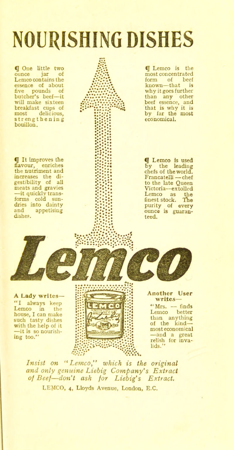 NOURISHING DISHES <J One little two ounce jar o£ Lemco contains the essence of about five pounds of butcher's beef—it will make sixteen breakfast cups of most delicious, strengthening bouillon. CJ It improves the flavour, enriches the nutriment and increases the di- gestibility of all meats and gravies —it quickly trans- forms cold sun- dries into dainty and appetising dishes. <J Lemco is the most concentrated form of beef known—that is why it goes further than any other beef essence, and that is why it is by far the most economical. *J Lemco is used by the leading chefs of the world. Francatelli —chef to the late Queen Victoria—extolled Lemco as the finest stock. Tlie purity of every ounce is guaran- teed. Another User writes— “Mrs. — finds Lemco better than anything of the kind— most economical —and a great relish for inva- lids.” A Lady writes— “ I always keep Lemco in the house, I can make such tasty dishes with the help of it —it is so nourish- ing too. v.'\. Insist on “Lemco,” which is the original and only genuine Liebig Company’s Extract of Beef—don't ask for Liebig’s Extract. LLMCO, 4, Lloyds Avenue, London, E.C.