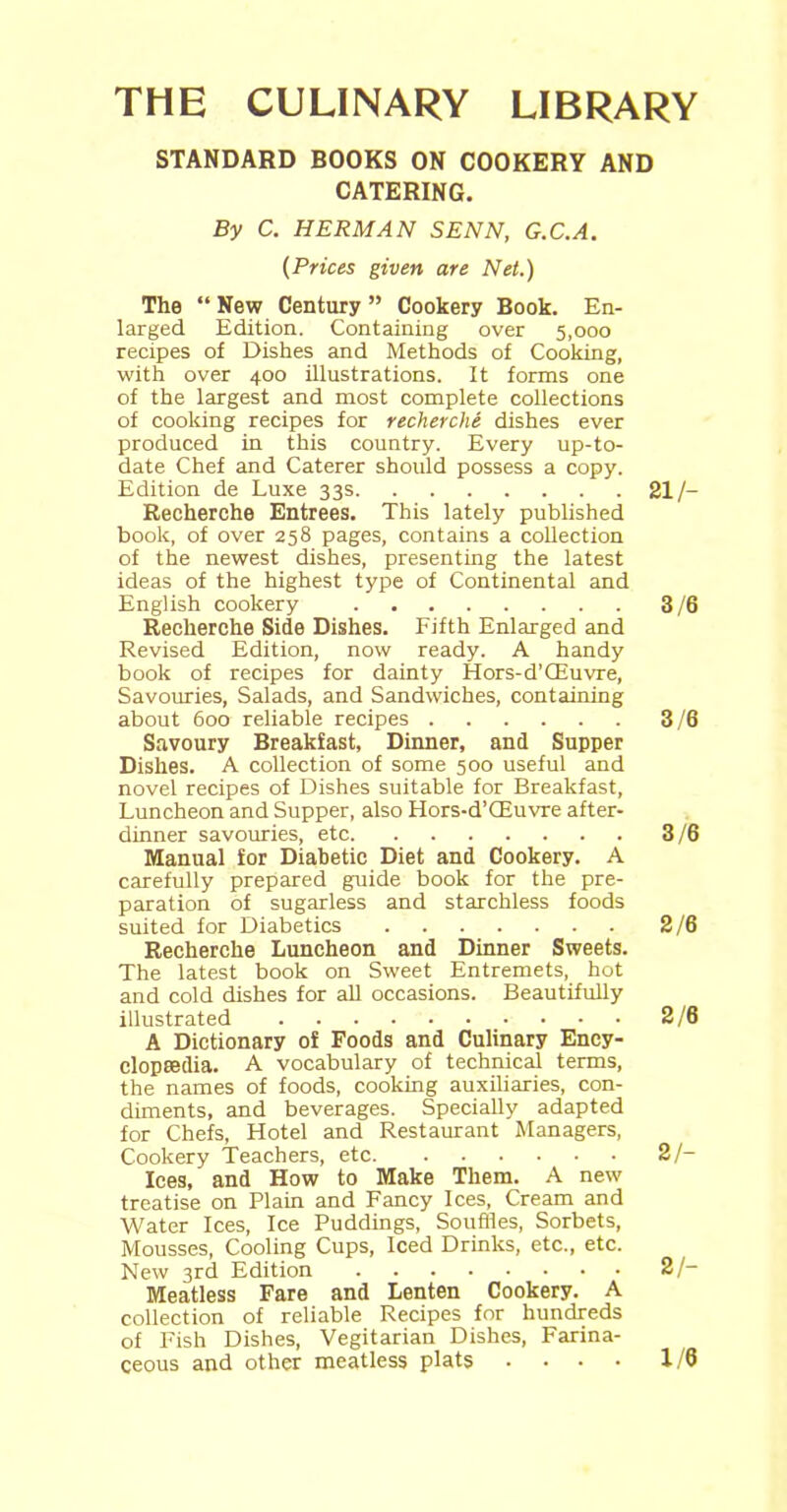 THE CULINARY LIBRARY STANDARD BOOKS ON COOKERY AND CATERING. By C. HERMAN SENN, G.C.A. (Prices given are Net.) The “ New Century ” Cookery Book. En- larged Edition. Containing over 5,000 recipes of Dishes and Methods of Cooking, with over 400 illustrations. It forms one of the largest and most complete collections of cooking recipes for recherche dishes ever produced in this country. Every up-to- date Chef and Caterer should possess a copy. Edition de Luxe 33s 21/- Recherche Entrees. This lately published book, of over 258 pages, contains a collection of the newest dishes, presenting the latest ideas of the highest type of Continental and English cookery 3/6 Recherche Side Dishes. Fifth Enlarged and Revised Edition, now ready. A handy book of recipes for dainty Hors-d’CEuvre, Savouries, Salads, and Sandwiches, containing about 600 reliable recipes 3/6 Savoury Breakfast, Dinner, and Supper Dishes. A collection of some 500 useful and novel recipes of Dishes suitable for Breakfast, Luncheon and Supper, also Hors-d’CEuvre after- dinner savouries, etc 3/6 Manual for Diabetic Diet and Cookery. A carefully prepared guide book for the pre- paration of sugarless and starchless foods suited for Diabetics 2/6 Recherche Luncheon and Dinner Sweets. The latest book on Sweet Entremets, hot and cold dishes for all occasions. Beautifully illustrated 2/6 A Dictionary of Foods and Culinary Ency- clopaedia. A vocabulary of technical terms, the names of foods, cooking auxiliaries, con- diments, and beverages. Specially adapted for Chefs, Hotel and Restaurant Managers, Cookery Teachers, etc 2/- Ices, and How to Make Them. A new treatise on Plain and Fancy Ices, Cream and Water Ices, Ice Puddings, Souffles, Sorbets, Mousses, Cooling Cups, Iced Drinks, etc., etc. New 3rd Edition 2/- Meatless Fare and Lenten Cookery. A collection of reliable Recipes for hundreds of Fish Dishes, Vegitarian Dishes, Farina- ceous and other meatless plats .... 1/6