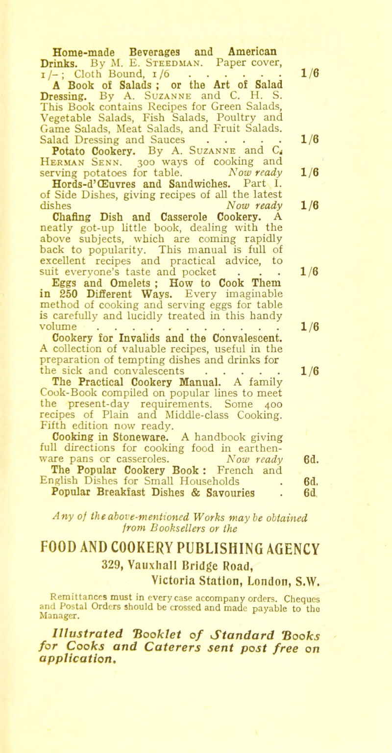 Home-made Beverages and American Drinks. By M. E. Steedman. Paper cover, x/-; Cloth Bound, x/6 1/6 A Book of Salads ; or the Art of Salad Dressing. By A. Suzanne and C. H. S. This Book contains Recipes for Green Salads, Vegetable Salads, Fish Salads, Poultry and Game Salads, Meat Salads, and Fruit Salads. Salad Dressing and Sauces 1/6 Potato Cookery. By A. Suzanne and Cj Herman Senn. 300 ways of cooking and serving potatoes for table. Now ready 1/6 Hords-d’CEuvres and Sandwiches. Part I. of Side Dishes, giving recipes of all the latest dishes Now ready 1 /6 Chafing Dish and Casserole Cookery. A neatly got-up little book, dealing with the above subjects, which are coming rapidly back to popularity. This manual is full of excellent recipes and practical advice, to suit everyone’s taste and pocket . . . 1/6 Eggs and Omelets ; How to Cook Them in 250 Different Ways. Every imaginable method of cooking and serving eggs for table is carefully and lucidly treated in this handy volume 1/6 Cookery for Invalids and the Convalescent. A collection of valuable recipes, useful in the preparation of tempting dishes and drinks for the sick and convalescents 1/6 The Practical Cookery Manual. A family Cook-Book compiled on popular lines to meet the present-day requirements. Some 400 recipes of Plain and Middle-class Cooking. Fifth edition now ready. Cooking in Stoneware. A handbook giving full directions for cooking food in earthen- ware pans or casseroles. Now ready 6d. The Popular Cookery Book : French and English Dishes for Small Households . 6d. Popular Breakfast Dishes & Savouries . 6d, Any of the above-mentioned Works may be obtained from Booksellers or the FOOD AND COOKERY PUBLISHING AGENCY 329, Vauxhall Bridge Road, Victoria Station, London, S.W. Remittances must in every case accompany orders. Cheques and Postal Orders should be crossed and made payable to the Manager. Illustrated Booklet of Standard Books for Cooks and Caterers sent post free on application.