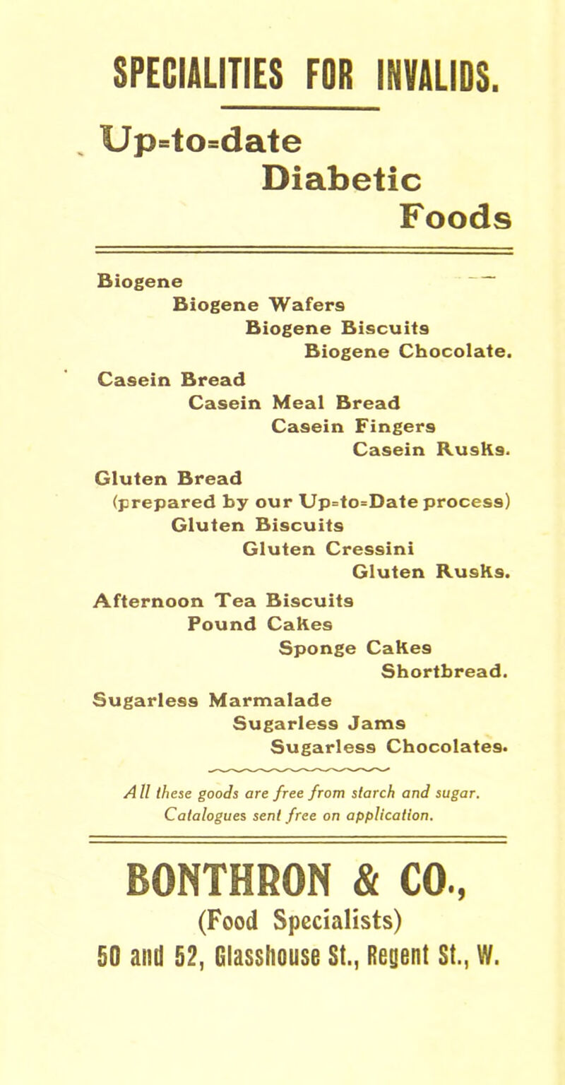 SPECIALITIES FOR INVALIDS Up=to=date Diabetic Foods Biogene Biogene Wafers Biogene Biscuits Biogene Chocolate. Casein Bread Casein Meal Bread Casein Fingers Casein RusKs. Gluten Bread (prepared by our Up=to=Date process) Gluten Biscuits Gluten Cressini Gluten RusKs. Afternoon Tea Biscuits Pound Cakes Sponge Cakes Shortbread. Sugarless Marmalade Sugarless Jams Sugarless Chocolates. AII these goods are free from starch and sugar. Catalogues sent free on application. BONTHRON & CO., (Food Specialists) 50 and 52, Glasshouse St., Regent St., W.