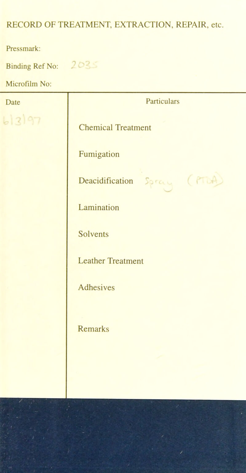 RECORD OF TREATMENT, EXTRACTION, REPAIR, etc. Pressmark: Binding Ref No: Microfilm No: Date Particulars Chemical Treatment Fumigation Deacidification Lamination Solvents Leather Treatment Adhesives Remarks