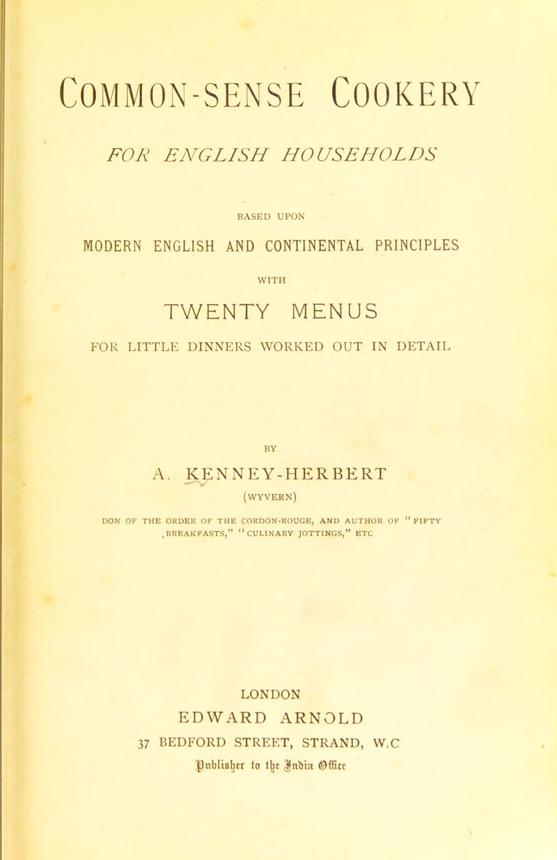 FOR ENGLISH HOUSEHOLDS BASED UPON MODERN ENGLISH AND CONTINENTAL PRINCIPLES WITH TWENTY MENUS FOR LITTLE DINNERS WORKED OUT IN DETAIL BY A. KENNEY-HERBERT (wyvern) DON OF THE ORDER OF THE CORDON-ROUGE, AND AUTHOR OF “FIFTY .BREAKFASTS,” “CULINARY JOTTINGS,” ETC LONDON EDWARD ARNOLD 37 BEDFORD STREET, STRAND, W.C Pnblubcr to tjic $nbin Office