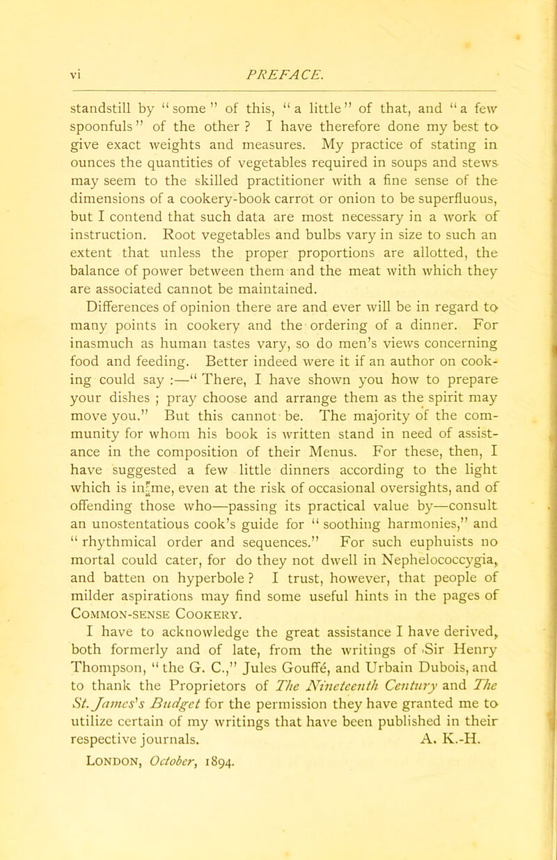 standstill by “some” of this, “a little” of that, and “a few spoonfuls” of the other? I have therefore done my best to give exact weights and measures. My practice of stating in ounces the quantities of vegetables required in soups and stews may seem to the skilled practitioner with a fine sense of the dimensions of a cookery-book carrot or onion to be superfluous, but I contend that such data are most necessary in a work of instruction. Root vegetables and bulbs vary in size to such an extent that unless the proper proportions are allotted, the balance of power between them and the meat with which they are associated cannot be maintained. Differences of opinion there are and ever will be in regard to many points in cookery and the ordering of a dinner. For inasmuch as human tastes vary, so do men’s views concerning food and feeding. Better indeed were it if an author on cook- ing could say :—“ There, I have shown you how to prepare your dishes ; pray choose and arrange them as the spirit may move you.” But this cannot be. The majority of the com- munity for whom his book is written stand in need of assist- ance in the composition of their Menus. For these, then, I have suggested a few little dinners according to the light which is iiffme, even at the risk of occasional oversights, and of offending those who—passing its practical value by—consult an unostentatious cook’s guide for “ soothing harmonies,” and “ rhythmical order and sequences.” For such euphuists no mortal could cater, for do they not dwell in Nephelococcygia, and batten on hyperbole ? I trust, however, that people of milder aspirations may find some useful hints in the pages of Common-sense Cookery. I have to acknowledge the great assistance I have derived,, both formerly and of late, from the writings of 'Sir Henry Thompson, “the G. C.,” Jules Goufff:, and Urbain Dubois, and to thank the Proprietors of The Nineteenth Century and The St. James's Budget for the permission they have granted me to utilize certain of my writings that have been published in their respective journals. A. K.-H. London, October, 1894.