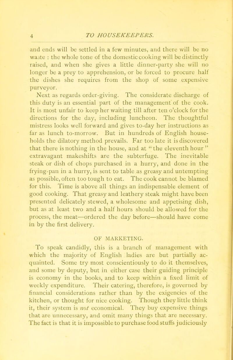 and ends will be settled in a few minutes, and there will be no waste : the whole tone of the domestic cooking will be distinctly raised, and when she gives a little dinner-party she will no longer be a prey to apprehension, or be forced to procure half the dishes she requires from the shop of some expensive purveyor. Next as regards order-giving. The considerate discharge of this duty is an essential part of the management of the cook. It is most unfair to keep her waiting till after ten o’clock for the directions for the day, including luncheon. The thoughtful mistress looks well forward and gives to-day her instructions as far as lunch to-morrow. But in hundreds of English house- holds the dilatory method prevails. Far too late it is discovered that there is nothing in the house, and at “ the eleventh hour ” extravagant makeshifts are the subterfuge. The inevitable steak or dish of chops purchased in a hurry, and done in the frying-pan in a hurry, is sent to table as greasy and untempting as possible, often too tough to eat. The cook cannot be blamed for this. Time is above all things an indispensable element of good cooking. That greasy and leathery steak might have been presented delicately stewed, a wholesome and appetising dish, but as at least two and a half hours should be allowed for the process, the meat—ordered the day before—should have come in by the first delivery. OF MARKETING. To speak candidly, this is a branch of management with which the majority of English ladies are but partially ac- quainted. Some try most conscientiously to do it themselves, and some by deputy, but in either case their guiding principle is economy in the books, and to keep within a fixed limit of weekly expenditure. Their catering, therefore, is governed by financial considerations rather than by the exigencies of the kitchen, or thought for nice cooking. Though they little think it, their system is not economical. They buy expensive things that are unnecessary, and omit many things that are necessary. The fact is that it is impossible to purchase food stuffs judiciously