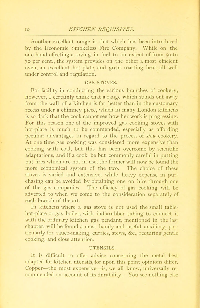 Another excellent range is that which has been introduced by the Economic Smokeless Fire Company. While on the one hand effecting a saving in fuel to an extent of from 50 to 70 per cent., the system provides on the other a most efficient oven, an excellent hot-plate, and great roasting heat, all well under control and regulation. GAS STOVES. For facility in conducting the various branches of cookerjq however, I certainly think that a range which stands out away from the wall of a kitchen is far better than in the customary recess under a chimney-piece, which in many London kitchens is so dark that the cook cannot see how her work is progressing. For this reason one of the improved gas cooking stoves with hot-plate is much to be commended, especially as affording peculiar advantages in regard to the process of slow cookery. At one time gas cooking was considered more expensive than cooking with coal, but this has been overcome by scientific adaptations, and if a cook be but commonly careful in putting out fires which are not in use, the former will now be found the more economical system of the two. The choice of these stoves is varied and extensive, while heavy expense in pur- chasing can be avoided by obtaining one on hire through one of the gas companies. The efficacy of gas cooking will be adverted to when we come to the consideration separately of each branch of the art. In kitchens where a gas stove is not used the small table- hot-plate or gas boiler, with indiarubber tubing to connect it with the ordinary kitchen gas pendant, mentioned in the last chapter, will be found a most handy and useful auxiliary, par- ticularly for sauce-making, curries, stews, &c., requiring gentle cooking, and close attention. UTENSILS. It is difficult to offer advice concerning the metal best adapted for kitchen utensils, for upon this point opinions differ. Copper—the most expensive—is, we all know, universally re- commended on account of its durability. You see nothing else