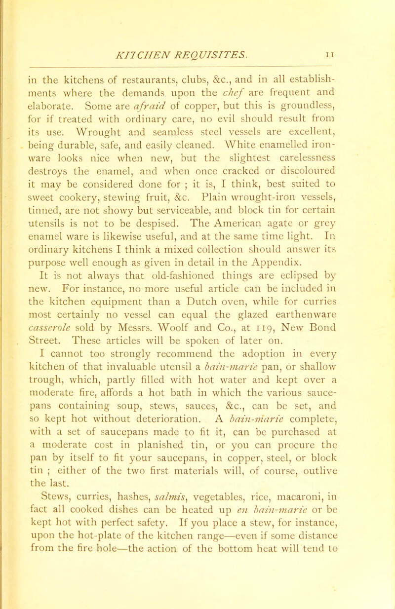 in the kitchens of restaurants, clubs, &c., and in all establish- ments where the demands upon the chef are frequent and elaborate. Some are afraid of copper, but this is groundless, for if treated with ordinary care, no evil should result from its use. Wrought and seamless steel vessels are excellent, being durable, safe, and easily cleaned. White enamelled iron- ware looks nice when new, but the slightest carelessness destroys the enamel, and when once cracked or discoloured it may be considered done for ; it is, I think, best suited to sweet cookery, stewing fruit, &c. Plain wrought-iron vessels, tinned, are not showy but serviceable, and block tin for certain utensils is not to be despised. The American agate or grey enamel ware is likewise useful, and at the same time light. In ordinary kitchens I think a mixed collection should answer its purpose well enough as given in detail in the Appendix. It is not always that old-fashioned things are eclipsed by new. For instance, no more useful article can be included in the kitchen equipment than a Dutch oven, while for curries most certainly no vessel can equal the glazed earthenware casserole sold by Messrs. Woolf and Co., at 119, New Bond Street. These articles will be spoken of later on. I cannot too strongly recommend the adoption in every kitchen of that invaluable utensil a bain-marie pan, or shallow trough, which, partly filled with hot water and kept over a moderate fire, affords a hot bath in which the various sauce- pans containing soup, stews, sauces, &c., can be set, and so kept hot without deterioration. A bain-marie complete, with a set of saucepans made to fit it, can be purchased at a moderate cost in planished tin, or you can procure the pan by itself to fit your saucepans, in copper, steel, or block tin ; either of the two first materials will, of course, outlive the last. Stews, curries, hashes, salmis, vegetables, rice, macaroni, in fact all cooked dishes can be heated up cn bain-marie or be kept hot with perfect safety. If you place a stew, for instance, upon the hot-plate of the kitchen range—even if some distance from the fire hole—the action of the bottom heat will tend to