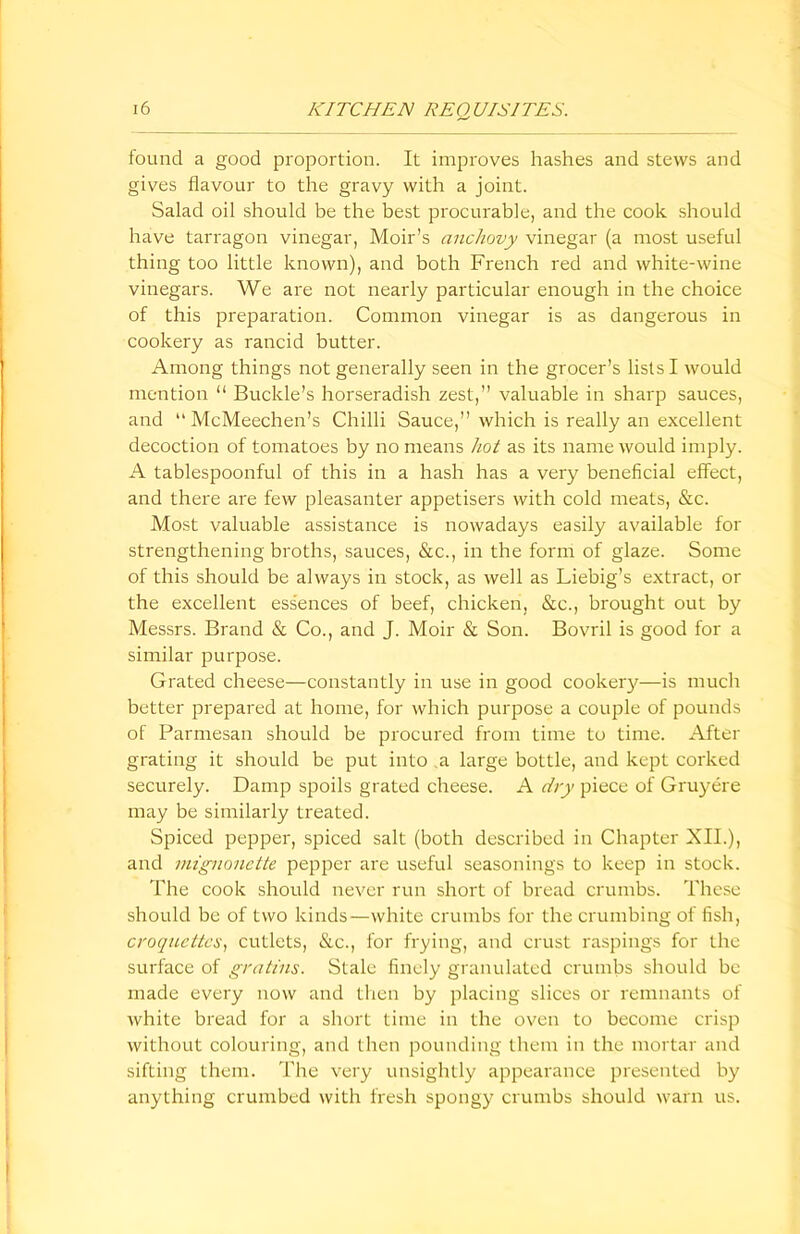 found a good proportion. It improves hashes and stews and gives flavour to the gravy with a joint. Salad oil should be the best procurable, and the cook should have tarragon vinegar, Moir’s anchovy vinegar (a most useful thing too little known), and both French red and white-wine vinegars. We are not nearly particular enough in the choice of this preparation. Common vinegar is as dangerous in cookery as rancid butter. Among things not generally seen in the grocer’s lists I would mention “ Buckle’s horseradish zest,” valuable in sharp sauces, and “ McMeechen’s Chilli Sauce,” which is really an excellent decoction of tomatoes by no means hot as its name would imply. A tablespoonful of this in a hash has a very beneficial effect, and there are few pleasanter appetisers with cold meats, &c. Most valuable assistance is nowadays easily available for strengthening broths, sauces, &c., in the form of glaze. Some of this should be always in stock, as well as Liebig’s extract, or the excellent ess'ences of beef, chicken, &c., brought out by Messrs. Brand & Co., and J. Moir & Son. Bovril is good for a similar purpose. Grated cheese—constantly in use in good cookery—is much better prepared at home, for which purpose a couple of pounds of Parmesan should be procured from time to time. After grating it should be put into .a large bottle, and kept corked securely. Damp spoils grated cheese. A dry piece of Gruyere may be similarly treated. Spiced pepper, spiced salt (both described in Chapter XII.), and mignonette pepper are useful seasonings to keep in stock. The cook should never run short of bread crumbs. These should be of two kinds—white crumbs for the crumbing of fish, croquettes, cutlets, &c., for frying, and crust raspings for the surface of gratins. Stale finely granulated crumbs should be made every now and then by placing slices or remnants of white bread for a short time in the oven to become crisp without colouring, and then pounding them in the mortar and sifting them. The very unsightly appearance presented by anything crumbed with fresh spongy crumbs should warn us.