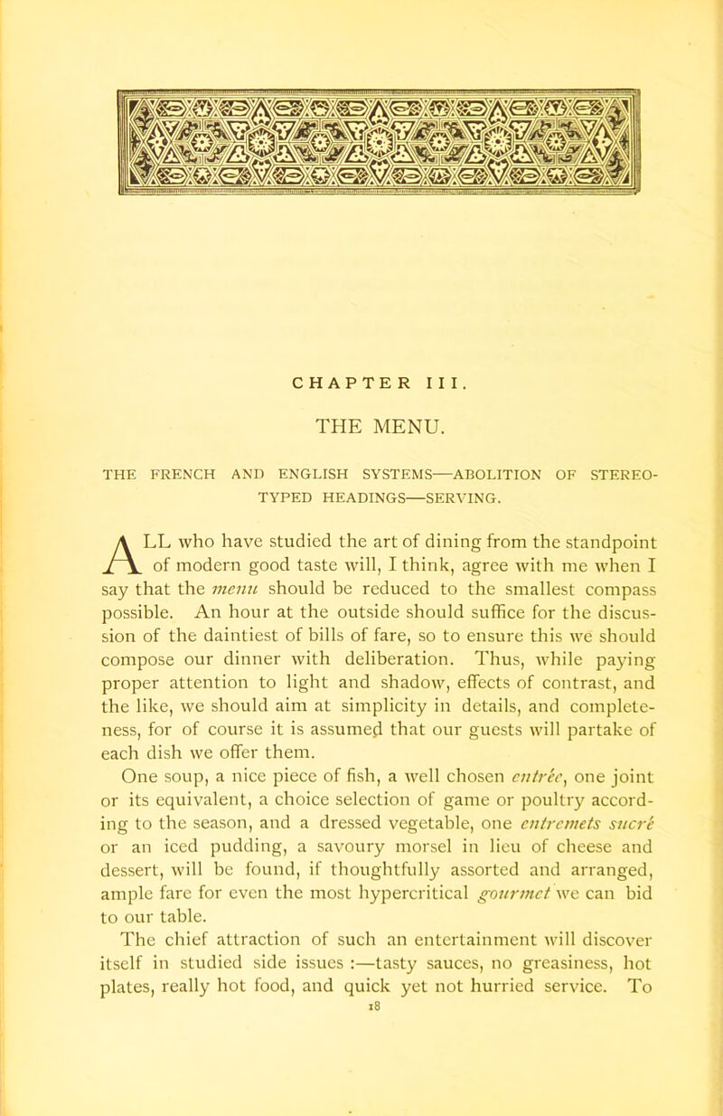 CHAPTER III. THE MENU. THE FRENCH AND ENGLISH SYSTEMS—ABOLITION OF STEREO- TYPED HEADINGS—SERVING. LL who have studied the art of dining from the standpoint of modern good taste will, I think, agree with me when I say that the menu should be reduced to the smallest compass possible. An hour at the outside should suffice for the discus- sion of the daintiest of bills of fare, so to ensure this we should compose our dinner with deliberation. Thus, while paying proper attention to light and shadow, effects of contrast, and the like, we should aim at simplicity in details, and complete- ness, for of course it is assumed that our guests will partake of each dish we offer them. One soup, a nice piece of fish, a well chosen entree, one joint or its equivalent, a choice selection of game or poultry accord- ing to the season, and a dressed vegetable, one entremets sucre or an iced pudding, a savoury morsel in lieu of cheese and dessert, will be found, if thoughtfully assorted and arranged, ample fare for even the most hypercritical gourmet we can bid to our table. The chief attraction of such an entertainment will discover itself in studied side issues :—tasty sauces, no greasiness, hot plates, really hot food, and quick yet not hurried service. To