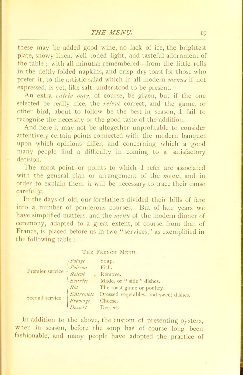 these may be added good wine, no lack of ice, the brightest plate, snowy linen, well toned light, and tasteful adornment of the table ; with all minutiae remembered—from the little rolls in the deftly-folded napkins, and crisp dry toast for those who prefer it, to the artistic salad which in all modern menus if not expressed, is yet, like salt, understood to be present. An extra entree may, of course, be given, but if the one selected be really nice, the releve correct, and the game, or other bird, about to follow be the best in season, I fail to recognise the necessity or the good taste of the addition. And here it may not be altogether unprofitable to consider attentively certain points connected with the modern banquet upon which opinions differ, and concerning which a good many people find a difficulty in coming to a satisfactory decision. The moot point or points to which I refer are associated with the general plan or arrangement of the menu, and in order to explain them it will be necessary to trace their cause carefully. In the days of old, our forefathers divided their bills of fare into a number of ponderous courses. But of late years we have simplified matters, and the menu of the modern dinner of ceremony, adapted to a great extent, of course, from that of France, is placed before us in two “services,” as exemplified in the following table :— The French Menu. Premier service Second service Potage Soup. Poisson P'ish. Releve , Remove. Entries Made, or “ side ” dishes. Rdt The roast game or poultry. Entremets Dressed vegetables, and sweet dishes. Frontage Cheese. Dessert Dessert. In addition to the above, the custom of presenting oysters, when in season, before the soup has of course long been fashionable, and many people have adopted the practice of