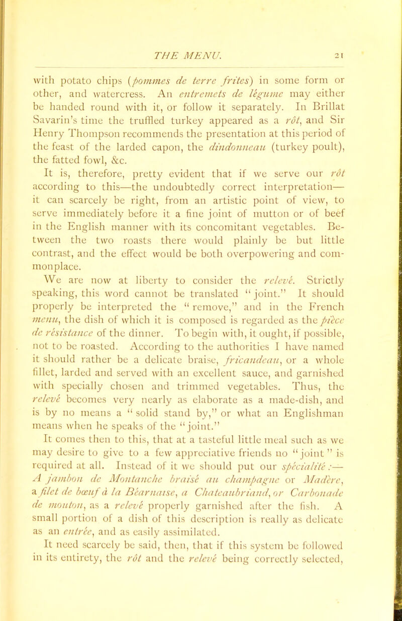 with potato chips (pommes dc terre frites) in some form or other, and watercress. An entremets de legume may either be handed round with it, or follow it separately. In Brillat Savarin’s time the truffled turkey appeared as a rot, and Sir Henry Thompson recommends the presentation at this period of the feast of the larded capon, the dindonneau (turkey poult), the fatted fowl, &c. It is, therefore, pretty evident that if we serve our rot according to this—the undoubtedly correct interpretation— it can scarcely be right, from an artistic point of view, to serve immediately before it a fine joint of mutton or of beef in the English manner with its concomitant vegetables. Be- tween the two roasts there would plainly be but little contrast, and the effect would be both overpowering and com- monplace. We are now at liberty to consider the releve. Strictly speaking, this word cannot be translated “ joint.” It should properly be interpreted the “ remove,” and in the French menu, the dish of which it is composed is regarded as the piece de resistance of the dinner. To begin with, it ought, if possible, not to be roasted. According to the authorities I have named it should rather be a delicate braise, fricandean, or a whole fillet, larded and served with an excellent sauce, and garnished with specially chosen and trimmed vegetables. Thus, the releve becomes very nearly as elaborate as a made-dish, and is by no means a “ solid stand by,” or what an Englishman means when he speaks of the “joint.” It comes then to this, that at a tasteful little meal such as we may desire to give to a few appreciative friends no “joint ” is required at all. Instead of it we should put our speciality :— A jambou dc Montanche braise an champagne or Madere, a filet de been/ d la Bearnaise, a Chateaubriand, or Carbonade dc mouton, as a releve properly garnished after the fish. A small portion of a dish of this description is really as delicate as an entree, and as easily assimilated. It need scarcely be said, then, that if this system be followed in its entirety, the rot and the releve being correctly selected,