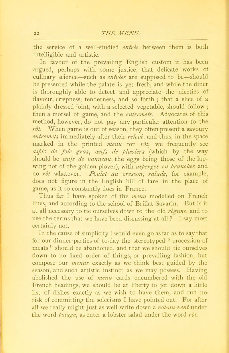 the service of a well-studied entree between them is both intelligible and artistic. In favour of the prevailing English custom it has been argued, perhaps with some justice, that delicate works of culinary science—such as entrees are supposed to be—should be presented while the palate is yet fresh, and while the diner is thoroughly able to detect and appreciate the niceties of flavour, crispness, tenderness, and so forth ; that a slice of a plainly dressed joint, with a selected vegetable, should follow ; then a morsel of game, and the entremets. Advocates of this method, however, do not pay any particular attention to the rot. When game is out of season, they often present a savoury entremets immediately after their relevi, and thus, in the space marked in the printed menu for rot, we frequently see aspic de foie gras, ceufs de pluviers (which by the way should be mips de vanneau, the eggs being those of the lap- wing not of the golden plover), with asperges cn branches and no rot whatever. Poulct an cresson, salade, for example, does not figure in the English bill of fare in the place of game, as it so constantly does in France. Thus far I have spoken of the menu modelled on French lines, and according to the school of Brillat Savarin. But is it at all necessary to tie ourselves down to the old regime, and to use the terms that we have been discussing at all ? I say most certainly not. In the cause of simplicity I would even go as far as to say that for our dinner-parties of to-day the stereotyped “ procession of meats ” should be abandoned, and that we should tie ourselves down to no fixed order of things, or prevailing fashion, but compose our menus exactly as we think best guided by the season, and such artistic instinct as we may possess. Having abolished the use of menu cards encumbered with the old French headings, we should be at liberty to jot down a little list of dishes exactly as we wish to have them, and run no risk of committing the solecisms I have pointed out. For after all we really might just as well write down a vol-au-vcnt under the word botage, as enter a lobster salad under the word rot.