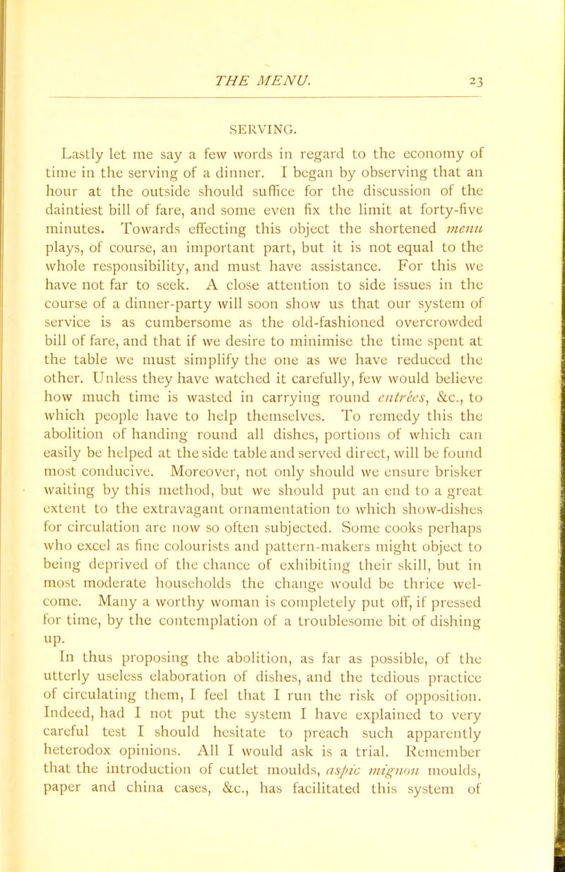 SERVING. Lastly let me say a few words in regard to the economy of time in the serving of a dinner. I began by observing that an hour at the outside should suffice for the discussion of the daintiest bill of fare, and some even fix the limit at forty-five minutes. Towards effecting this object the shortened menu plays, of course, an important part, but it is not equal to the whole responsibility, and must have assistance. For this we have not far to seek. A close attention to side issues in the course of a dinner-party will soon show us that our system of service is as cumbersome as the old-fashioned overcrowded bill of fare, and that if we desire to minimise the time spent at the table we must simplify the one as we have reduced the other. Unless they have watched it carefully, few would believe how much time is wasted in carrying round entrees, &c., to which people have to help themselves. To remedy this the abolition of handing round all dishes, portions of which can easily be helped at the side table and served direct, will be found most conducive. Moreover, not only should we ensure brisker waiting by this method, but we should put an end to a great extent to the extravagant ornamentation to which show-dishes for circulation are now so often subjected. Some cooks perhaps who excel as fine colourists and pattern-makers might object to being deprived of the chance of exhibiting their skill, but in most moderate households the change would be thrice wel- come. Many a worthy woman is completely put off, if pressed for time, by the contemplation of a troublesome bit of dishing up. In thus proposing the abolition, as far as possible, of the utterly useless elaboration of dishes, and the tedious practice of circulating them, I feel that I run the risk of opposition. Indeed, had I not put the system I have explained to very careful test I should hesitate to preach such apparently heterodox opinions. All I would ask is a trial. Remember that the introduction of cutlet moulds, aspic mtgnon moulds, paper and china cases, <Stc., has facilitated this system of