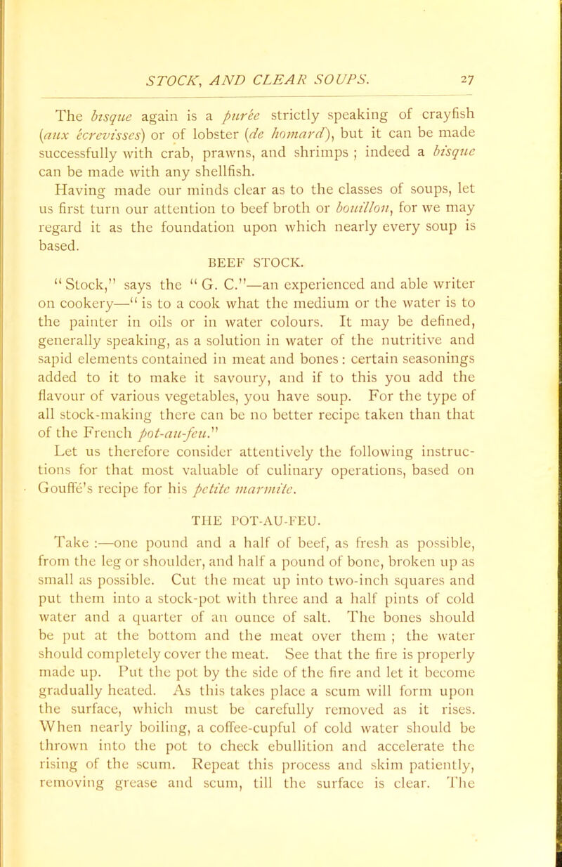 The bisque again is a puree strictly speaking of crayfish (aux ecrcvisscs) or of lobster (dc ho mar d), but it can be made successfully with crab, prawns, and shrimps ; indeed a bisque can be made with any shellfish. Having made our minds clear as to the classes of soups, let us first turn our attention to beef broth or bouillon, for we may regard it as the foundation upon which nearly every soup is based. BEEF STOCK. “Stock,” says the “ G. C.”—an experienced and able writer on cookery—*1 is to a cook what the medium or the water is to the painter in oils or in water colours. It may be defined, generally speaking, as a solution in water of the nutritive and sapid elements contained in meat and bones : certain seasonings added to it to make it savoury, and if to this you add the flavour of various vegetables, you have soup. For the type of all stock-making there can be no better recipe taken than that of the French pot-au-feu.” Let us therefore consider attentively the following instruc- tions for that most valuable of culinary operations, based on Gouffe’s recipe for his petite rnarrnite. THE POT-AU-FEU. Take :—one pound and a half of beef, as fresh as possible, from the leg or shoulder, and half a pound of bone, broken up as small as possible. Cut the meat up into two-inch squares and put them into a stock-pot with three and a half pints of cold water and a quarter of an ounce of salt. The bones should be put at the bottom and the meat over them ; the water should completely cover the meat. See that the fire is properly made up. Put the pot by the side of the fire and let it become gradually heated. As this takes place a scum will form upon the surface, which must be carefully removed as it rises. When nearly boiling, a coffee-cupful of cold water should be thrown into the pot to check ebullition and accelerate the rising of the scum. Repeat this process and skim patiently, removing grease and scum, till the surface is clear. The