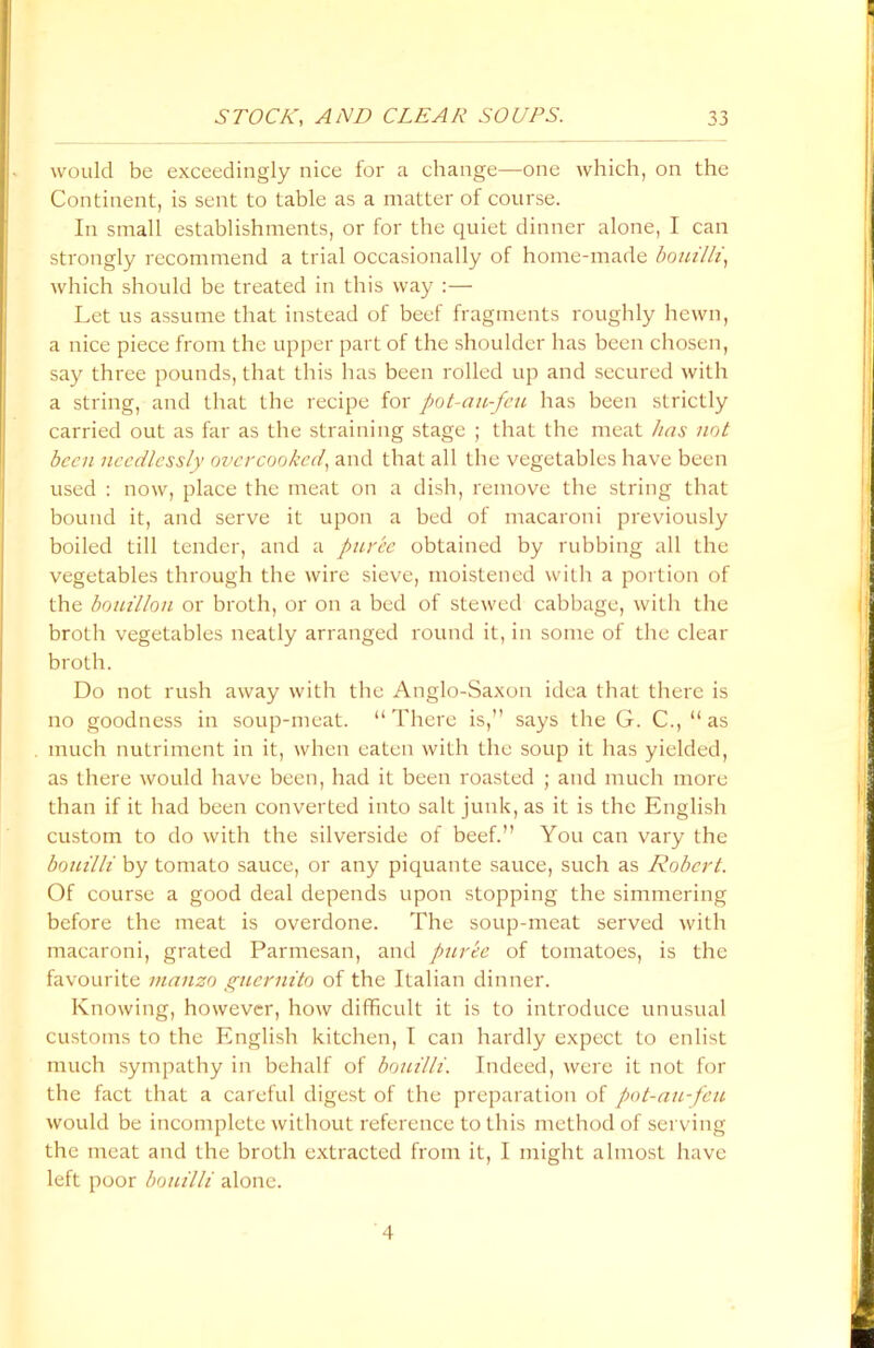 would be exceedingly nice for a change—one which, on the Continent, is sent to table as a matter of course. In small establishments, or for the quiet dinner alone, I can strongly recommend a trial occasionally of home-made bouilli, which should be treated in this way :—■ Let us assume that instead of beef fragments roughly hewn, a nice piece from the upper part of the shoulder has been chosen, say three pounds, that this has been rolled up and secured with a string, and that the recipe for pot-au-feu has been strictly carried out as far as the straining stage ; that the meat has not been needlessly overcooked, and that all the vegetables have been used : now, place the meat on a dish, remove the string that bound it, and serve it upon a bed of macaroni previously boiled till tender, and a puree obtained by rubbing all the vegetables through the wire sieve, moistened with a portion of the bouillon or broth, or on a bed of stewed cabbage, with the broth vegetables neatly arranged round it, in some of the clear broth. Do not rush away with the Anglo-Saxon idea that there is no goodness in soup-meat. “ There is,” says the G. C., “ as much nutriment in it, when eaten with the soup it has yielded, as there would have been, had it been roasted ; and much more than if it had been converted into salt junk, as it is the English custom to do with the silverside of beef.” You can vary the bouilli by tomato sauce, or any piquante sauce, such as Robert. Of course a good deal depends upon stopping the simmering before the meat is overdone. The soup-meat served with macaroni, grated Parmesan, and puree of tomatoes, is the favourite rnanzo guernito of the Italian dinner. Knowing, however, how difficult it is to introduce unusual customs to the English kitchen, I can hardly expect to enlist much sympathy in behalf of bouilli. Indeed, were it not for the fact that a careful digest of the preparation of pot-au-feu would be incomplete without reference to this method of serving the meat and the broth extracted from it, I might almost have left poor bouilli alone. 4