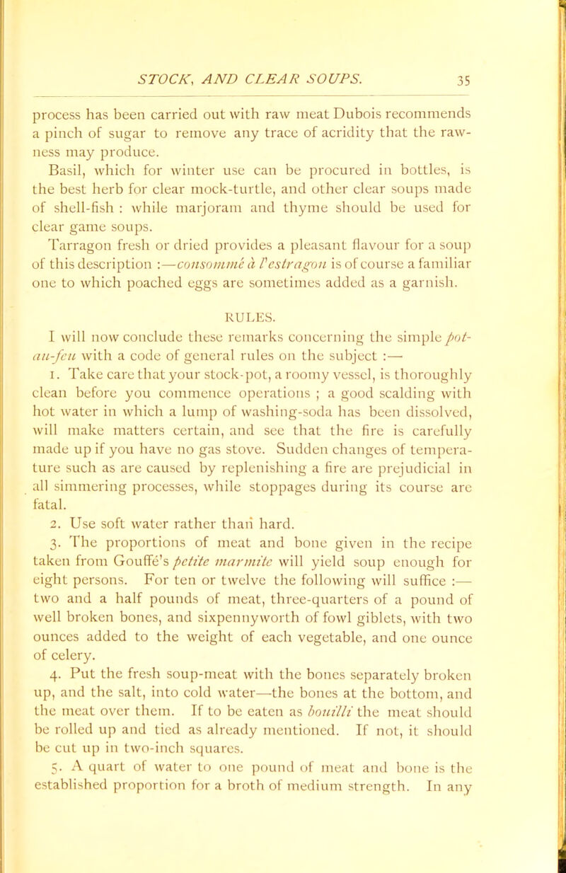 process has been carried out with raw meat Dubois recommends a pinch of sugar to remove any trace of acridity that the raw- ness may produce. Basil, which for winter use can be procured in bottles, is the best herb for clear mock-turtle, and other clear soups made of shell-fish : while marjoram and thyme should be used for clear game soups. Tarragon fresh or dried provides a pleasant flavour for a soup of this description :—consomme a I'estragou is of course a familiar one to which poached eggs are sometimes added as a garnish. RULES. I will now conclude these remarks concerning the simplepot- au-fcu with a code of general rules on the subject :— 1. Take care that your stock-pot, a roomy vessel, is thoroughly clean before you commence operations ; a good scalding with hot water in which a lump of washing-soda has been dissolved, will make matters certain, and see that the fire is carefully made up if you have no gas stove. Sudden changes of tempera- ture such as are caused by replenishing a fire are prejudicial in all simmering processes, while stoppages during its course are fatal. 2. Use soft water rather than hard. 3. The proportions of meat and bone given in the recipe taken from Gouffe’s petite marmitc will yield soup enough for eight persons. For ten or twelve the following will suffice :— two and a half pounds of meat, three-quarters of a pound of well broken bones, and sixpennyworth of fowl giblets, with two ounces added to the weight of each vegetable, and one ounce of celery. 4. Put the fresh soup-meat with the bones separately broken up, and the salt, into cold water—the bones at the bottom, and the meat over them. If to be eaten as bouilli the meat should be rolled up and tied as already mentioned. If not, it should be cut up in two-inch squares. 5. A quart of water to one pound of meat and bone is the established proportion for a broth of medium strength. In any