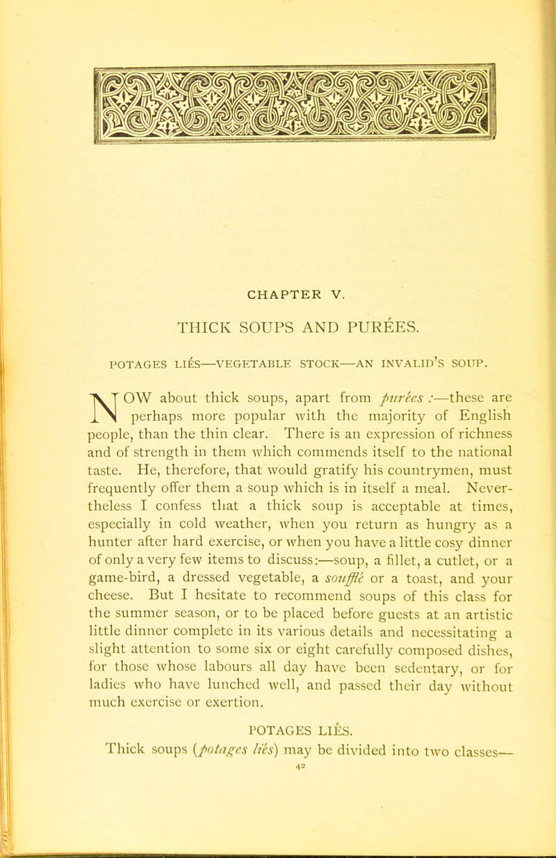 THICK SOUPS AND PUREES. POTAGES Life VEGETABLE STOCK—AN INVALID’S SOUP. OW about thick soups, apart from purees :—these are perhaps more popular with the majority of English people, than the thin clear. There is an expression of richness and of strength in them which commends itself to the national taste. He, therefore, that would gratify his countrymen, must frequently offer them a soup which is in itself a meal. Never- theless I confess that a thick soup is acceptable at times, especially in cold weather, when yon return as hungry as a hunter after hard exercise, or when you have a little cosy dinner of only a very few items to discuss:—soup, a fillet, a cutlet, or a game-bird, a dressed vegetable, a souffle or a toast, and your cheese. But I hesitate to recommend soups of this class for the summer season, or to be placed before guests at an artistic little dinner complete in its various details and necessitating a slight attention to some six or eight carefully composed dishes, for those whose labours all day have been sedentary, or for ladies who have lunched well, and passed their day without much exercise or exertion. Thick soups (potagcs lies) may be divided into two classes— POTAGES Life.