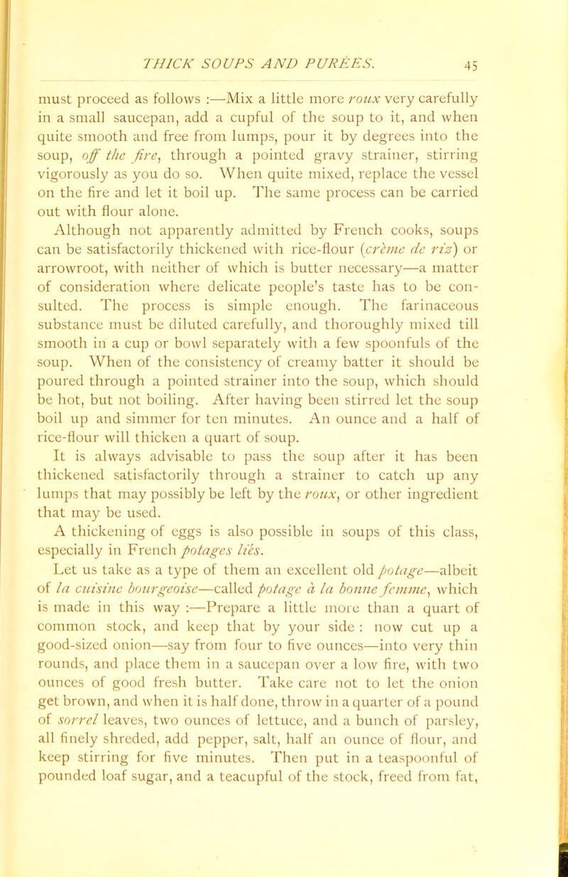 must proceed as follows :—Mix a little more roux very carefully in a small saucepan, add a cupful of the soup to it, and when quite smooth and free from lumps, pour it by degrees into the soup, off the fire, through a pointed gravy strainer, stirring vigorously as you do so. When quite mixed, replace the vessel on the fire and let it boil up. The same process can be carried out with flour alone. Although not apparently admitted by French cooks, soups can be satisfactorily thickened with rice-flour (crime dc riz) or arrowroot, with neither of which is butter necessary—a matter of consideration where delicate people’s taste has to be con- sulted. The process is simple enough. The farinaceous substance must be diluted carefully, and thoroughly mixed till smooth in a cup or bowl separately with a few spoonfuls of the soup. When of the consistency of creamy batter it should be poured through a pointed strainer into the soup, which should be hot, but not boiling. After having been stirred let the soup boil up and simmer for ten minutes. An ounce and a half of rice-flour will thicken a quart of soup. It is always advisable to pass the soup after it has been thickened satisfactorily through a strainer to catch up any lumps that may possibly be left by the roux, or other ingredient that may be used. A thickening of eggs is also possible in soups of this class, especially in French potages lies. Let us take as a type of them an excellent old potage—albeit of la cuisine bourgeoise—called potage a la bonne femme, which is made in this way :—Prepare a little more than a quart of common stock, and keep that by your side : now cut up a good-sized onion—say from four to five ounces—into very thin rounds, and place them in a saucepan over a low fire, with two ounces of good fresh butter. Take care not to let the onion get brown, and when it is half done, throw in a quarter of a pound of sorrel leaves, two ounces of lettuce, and a bunch of parsley, all finely shreded, add pepper, salt, half an ounce of flour, and keep stirring for five minutes. Then put in a teaspoonful of pounded loaf sugar, and a teacupful of the stock, freed from fat,
