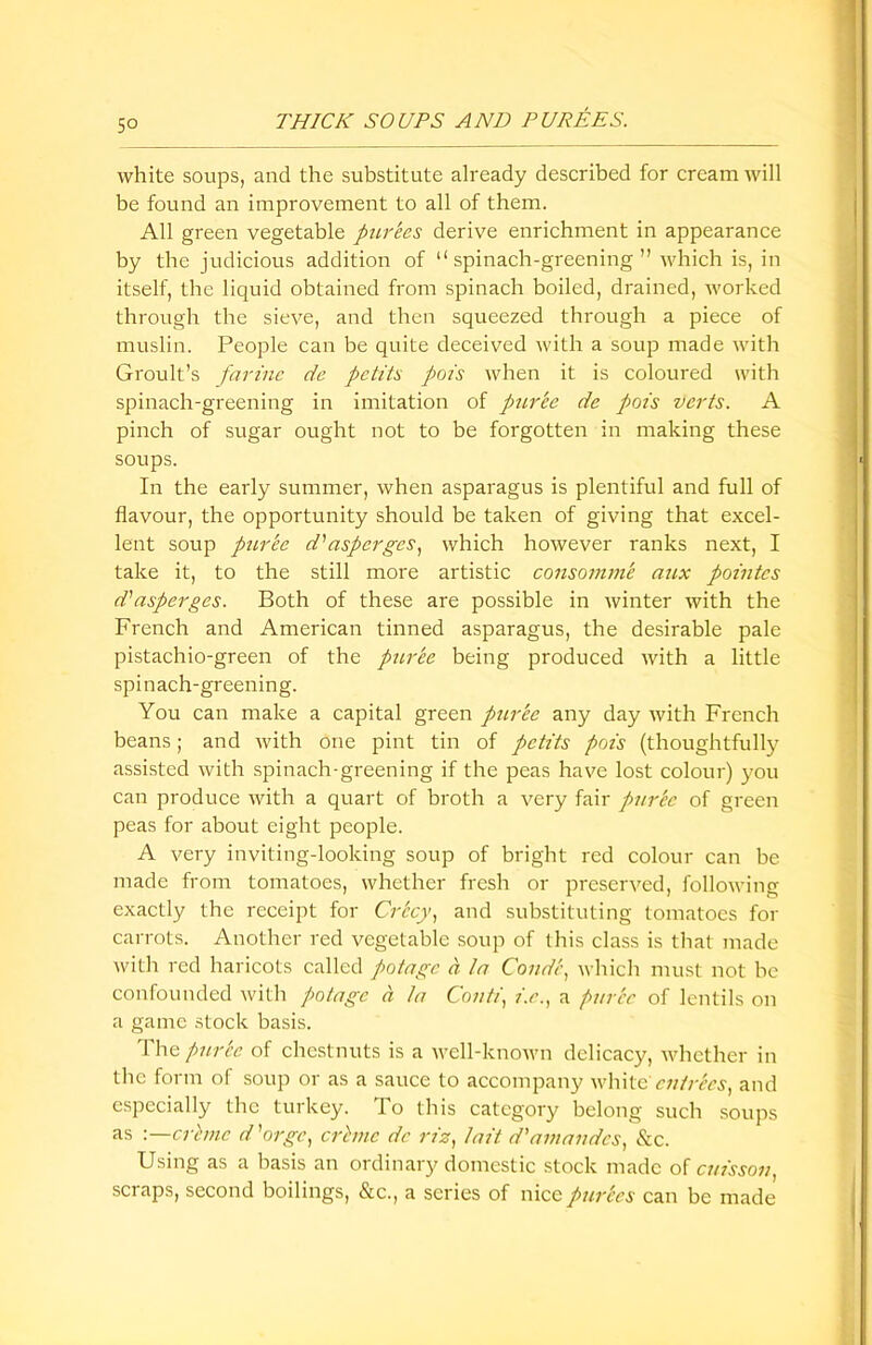 5° white soups, and the substitute already described for cream will be found an improvement to all of them. All green vegetable purees derive enrichment in appearance by the judicious addition of “spinach-greening” which is, in itself, the liquid obtained from spinach boiled, drained, worked through the sieve, and then squeezed through a piece of muslin. People can be quite deceived with a soup made with Groult’s farine de pctits pois when it is coloured with spinach-greening in imitation of puree de pois verts. A pinch of sugar ought not to be forgotten in making these soups. In the early summer, when asparagus is plentiful and full of flavour, the opportunity should be taken of giving that excel- lent soup puree d'1 asperges, which however ranks next, I take it, to the still more artistic consomme aux pointcs d' asperges. Both of these are possible in winter with the French and American tinned asparagus, the desirable pale pistachio-green of the puree being produced with a little spinach-greening. You can make a capital green puree any day with French beans; and with one pint tin of pctits pots (thoughtfully assisted with spinach-greening if the peas have lost colour) you can produce with a quart of broth a very fair pur'ec of green peas for about eight people. A very inviting-looking soup of bright red colour can be made from tomatoes, whether fresh or preserved, following exactly the receipt for Cr'ccy, and substituting tomatoes for carrots. Another red vegetable soup of this class is that made with red haricots called potagc a In Condi, which must not be confounded with potagc a In Conti, i.e., a puree of lentils on a game stock basis. Tha puree of chestnuts is a well-known delicacy, whether in the form of soup or as a sauce to accompany white' entries, and especially the turkey. To this category belong such soups as -.—crime d'orge, crime de riz, Init d'amandcs, See. Using as a basis an ordinary domestic stock made of caisson, scraps, second boilings, &c., a series of nice pierces can be made