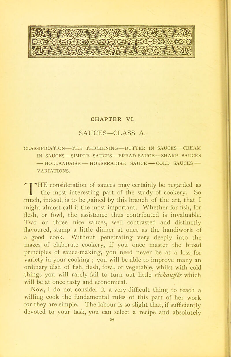 CHAPTER VI. SAUCES—CLASS A. CLASSIFICATION—THE THICKENING—BUTTER IN SAUCES—CREAM IN SAUCES—SIMPLE SAUCES—BREAD SAUCE—SHARP SAUCES — HOLLANDAISE — HORSERADISH SAUCE — COLD SAUCES — VARIATIONS. HE consideration of sauces may certainly be regarded as the most interesting part of the study of cookery. So much, indeed, is to be gained by this branch of the art, that I might almost call it the most important. Whether for fish, for flesh, or fowl, the assistance thus contributed is invaluable. Two or three nice sauces, well contrasted and distinctly flavoured, stamp a little dinner at once as the handiwork of a good cook. Without penetrating very deeply into the mazes of elaborate cookery, if you once master the broad principles of sauce-making, you need never be at a loss for variety in your cooking ; you will be able to improve many an ordinary dish of fish, flesh, fowl, or vegetable, whilst with cold things you will rarely fail to turn out little rechauffes which will be at once tasty and economical. Now, I do not consider it a very difficult thing to teach a willing cook the fundamental rules of this part of her work for they are simple. The labour is so slight that, if sufficiently devoted to your task, you can select a recipe and absolutely