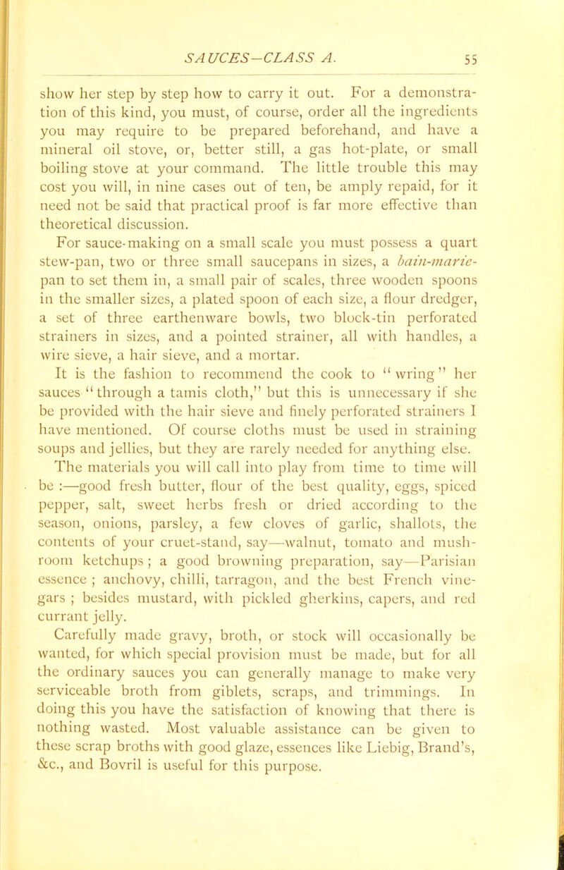 show her step by step how to carry it out. For a demonstra- tion of this kind, you must, of course, order all the ingredients you may require to be prepared beforehand, and have a mineral oil stove, or, better still, a gas hot-plate, or small boiling stove at your command. The little trouble this may cost you will, in nine cases out of ten, be amply repaid, for it need not be said that practical proof is far more effective than theoretical discussion. For sauce-making on a small scale you must possess a quart stew-pan, two or three small saucepans in sizes, a bain-marie- pan to set them in, a small pair of scales, three wooden spoons in the smaller sizes, a plated spoon of each size, a flour dredger, a set of three earthenware bowls, two block-tin perforated strainers in sizes, and a pointed strainer, all with handles, a wire sieve, a hair sieve, and a mortar. It is the fashion to recommend the cook to “wring” her sauces “through a tamis cloth,” but this is unnecessary if she be provided with the hair sieve and finely perforated strainers 1 have mentioned. Of course cloths must be used in straining soups and jellies, but they are rarely needed for anything else. The materials you will call into play from time to time will be :—good fresh butter, flour of the best quality, eggs, spiced pepper, salt, sweet herbs fresh or dried according to the season, onions, parsley, a few cloves of garlic, shallots, the contents of your cruet-stand, say—walnut, tomato and mush- room ketchups ; a good browning preparation, say—Parisian essence ; anchovy, chilli, tarragon, and the best French vine- gars ; besides mustard, with pickled gherkins, capers, and red currant jelly. Carefully made gravy, broth, or stock will occasionally be wanted, for which special provision must be made, but for all the ordinary sauces you can generally manage to make very serviceable broth from giblets, scraps, and trimmings. In doing this you have the satisfaction of knowing that there is nothing wasted. Most valuable assistance can be given to these scrap broths with good glaze, essences like Liebig, Brand’s, <Scc., and Bovril is useful for this purpose.