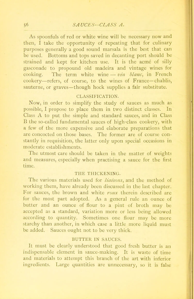 As spoonfuls of red or white wine will be necessary now and then, I take the opportunity of repeating that for culinary purposes generally a good sound marsala is the best that can be used. Bottoms and tops saved in decanting port should he strained and kept for kitchen use. It is the acme of silly gasconade to propound old madeira and vintage wines for cooking. The term white wine — vin blanc, in French cookery—refers, of course, to the wines of France—chablis, sauterne, or graves—though hock supplies a fair substitute. CLASSIFICATION. Now, in order to simplify the study of sauces as much as possible, I propose to place them in two distinct classes. In Class A to put the simple and standard sauces, and in Class B the so-called fundamental sauces of high-class cookery, with a few of the more expensive and elaborate preparations that are concocted on those bases. The former are of course con- stantly in requisition, the latter only upon special occasions in moderate establishments. The utmost care should be taken in the matter of weights and measures, especially when practising a sauce for the first time. THE THICKENING. The various materials used for liaisons, and the method of working them, have already been discussed in the last chapter. For sauces, the brown and white roux therein described are for the most part adopted. As a general rule an ounce of butter and an ounce of flour to a pint of broth may be accepted as a standard, variation more or less being allowed according to quantity. Sometimes one flour may be more starchy than another, in which case a little more liquid must be added. Sauces ought not to be very thick. BUTTER IN SAUCES. It must be clearly understood that good fresh butter is an indispensable element in sauce-making. It is waste of time and materials to attempt this branch of the art with inferior ingredients. Large quantities are unnecessary, so it is false