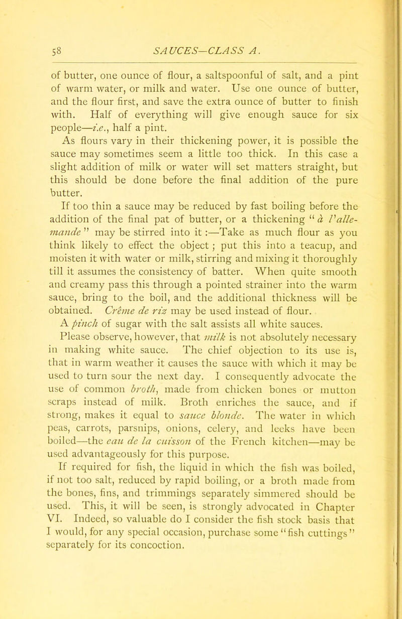 of butter, one ounce of flour, a saltspoonful of salt, and a pint of warm water, or milk and water. Use one ounce of butter, and the flour first, and save the extra ounce of butter to finish with. Half of everything will give enough sauce for six people—i.e., half a pint. As flours vary in their thickening power, it is possible the sauce may sometimes seem a little too thick. In this case a slight addition of milk or water will set matters straight, but this should be done before the final addition of the pure butter. If too thin a sauce may be reduced by fast boiling before the addition of the final pat of butter, or a thickening “ a Valle- viande ” may be stirred into it :—Take as much flour as you think likely to effect the object ; put this into a teacup, and moisten it with water or milk, stirring and mixing it thoroughly till it assumes the consistency of batter. When quite smooth and creamy pass this through a pointed strainer into the warm sauce, bring to the boil, and the additional thickness will be obtained. Creme de riz may be used instead of flour. A pinch of sugar with the salt assists all white sauces. Please observe, however, that milk is not absolutely necessary in making white sauce. The chief objection to its use is, that in warm weather it causes the sauce with which it may be used to turn sour the next day. I consequently advocate the use of common broth, made from chicken bones or mutton scraps instead of milk. Broth enriches the sauce, and if strong, makes it equal to sauce blonde. The water in which peas, carrots, parsnips, onions, celery, and leeks have been boiled—the can. dc la caisson of the French kitchen—may be used advantageously for this purpose. If required for fish, the liquid in which the fish was boiled, if not too salt, reduced by rapid boiling, or a broth made from the bones, fins, and trimmings separately simmered should be used. This, it will be seen, is strongly advocated in Chapter VI. Indeed, so valuable do I consider the fish stock basis that I would, for any special occasion, purchase some “fish cuttings” separately for its concoction.