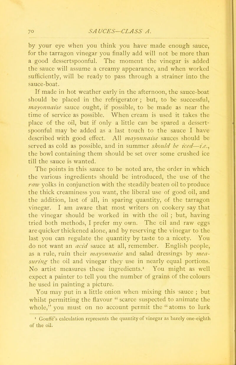 by your eye when you think you have made enough sauce, for the tarragon vinegar you finally add will not be more than a good dessertspoonful. The moment the vinegar is added the sauce will assume a creamy appearance, and when worked sufficiently, will be ready to pass through a strainer into the sauce-boat. If made in hot weather early in the afternoon, the sauce-boat should be placed in the refrigerator ; but, to be successful, mayonnaise sauce ought, if possible, to be made as near the time of service as possible. When cream is used it takes the place of the oil, but if only a little can be spared a dessert- spoonful may be added as a last touch to the sauce I have described with good effect. All mayonnaise sauces should be served as cold as possible, and in summer should be iced—i.e., the bowl containing them should be set over some crushed ice till the sauce is wanted. The points in this sauce to be noted are, the order in which the various ingredients should be introduced, the use of the raw yolks in conjunction with the steadily beaten oil to produce the thick creaminess you want, the liberal use of good oil, and the addition, last of all, in sparing quantity, of the tarragon vinegar. I am aware that most writers on cookery say that the vinegar should be worked in with the oil ; but, having tried both methods, I prefer my own. The oil and raw eggs are quicker thickened alone, and by reserving the vinegar to the last you can regulate the quantity by taste to a nicety. You do not want an acid sauce at all, remember. English people, as a rule, ruin their mayonnaise and salad dressings by mea- suring the oil and vinegar they use in nearly equal portions. No artist measures these ingredients.1 You might as well expect a painter to tell you the number of grains of the colours he used in painting a picture. You may put in a little onion when mixing this sauce ; but whilst permitting the flavour “ scarce suspected to animate the whole,” you must on no account permit the “ atoms to lurk 1 Gouffe’s calculation represents the quantity of vinegar as barely one-eighth of the oil.