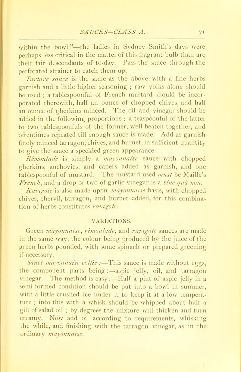 within the bowl ”—the ladies in Sydney Smith’s days were perhaps less critical in the matter of this fragrant bulb than are their fair descendants of to-day. Pass the sauce through the perforated strainer to catch them up. Tartare sauce is the same as the above, with a fine herbs garnish and a little higher seasoning ; raw yolks alone should be used ; a tablespoonful of French mustard should be incor- porated therewith, half an ounce of chopped chives, and half an ounce of gherkins minced. The oil and vinegar should be added in the following proportions : a teaspoonful of the latter to two tablespoonfuls of the former, well beaten together, and oftentimes repeated till enough sauce is made. Add as garnish finely minced tarragon, chives, and burnct, in sufficient quantity to give the sauce a speckled green appearance. Rkmouladc is simply a mayonnaise sauce with chopped gherkins, anchovies, and capers added as garnish, and one tablespoonful of mustard. The mustard used must be Maille’s French, and a drop or two of garlic vinegar is a sine quel non. Ravigote is also made upon mayonnaise basis, with chopped chives, chervil, tarragon, and burnet added, for this combina- tion of herbs constitutes ravigote. VARIATIONS. Green mayonnaise, remoulade, and ravigote sauces are made in the same way, the colour being produced by the juice of the green herbs pounded, with some spinach or prepared greening if necessary. Sauce mayonnaise col/ee :—This sauce is made without eggs, the component parts being :—aspic jelly, oil, and tarragon vinegar. The method is easy:—Half a pint of aspic jelly in a semi-formed condition should be put into a bowl in summer, with a little crushed ice under it to keep it at a low tempera- ture ; into this with a whisk should be whipped about half a gill of salad oil ; by degrees the mixture will thicken and turn creamy. Now add oil according to requirements, whisking the while, and finishing with the tarragon vinegar, as in the ordinary mayonnaise.