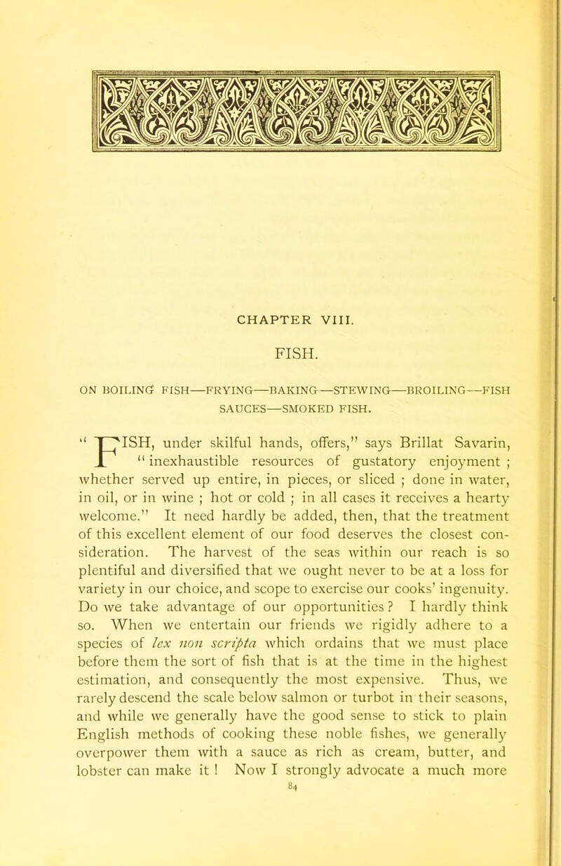 CHAPTER VIII. FISH. ON BOILING? FISH—FRYING—BAKING—STEWING—BROILING—FISH SAUCES—SMOKED FISH. | HSH, under skilful hands, offers,” says Brillat Savarin, “ inexhaustible resources of gustatory enjoyment ; whether served up entire, in pieces, or sliced ; done in water, in oil, or in wine ; hot or cold ; in all cases it receives a hearty welcome.” It need hardly be added, then, that the treatment of this excellent element of our food deserves the closest con- sideration. The harvest of the seas within our reach is so plentiful and diversified that we ought never to be at a loss for variety in our choice, and scope to exercise our cooks’ ingenuity. Do we take advantage of our opportunities ? I hardly think so. When we entertain our friends we rigidly adhere to a species of lex non scripta which ordains that we must place before them the sort of fish that is at the time in the highest estimation, and consequently the most expensive. Thus, we rarely descend the scale below salmon or turbot in their seasons, and while we generally have the good sense to stick to plain English methods of cooking these noble fishes, we generally overpower them with a sauce as rich as cream, butter, and lobster can make it ! Now I strongly advocate a much more