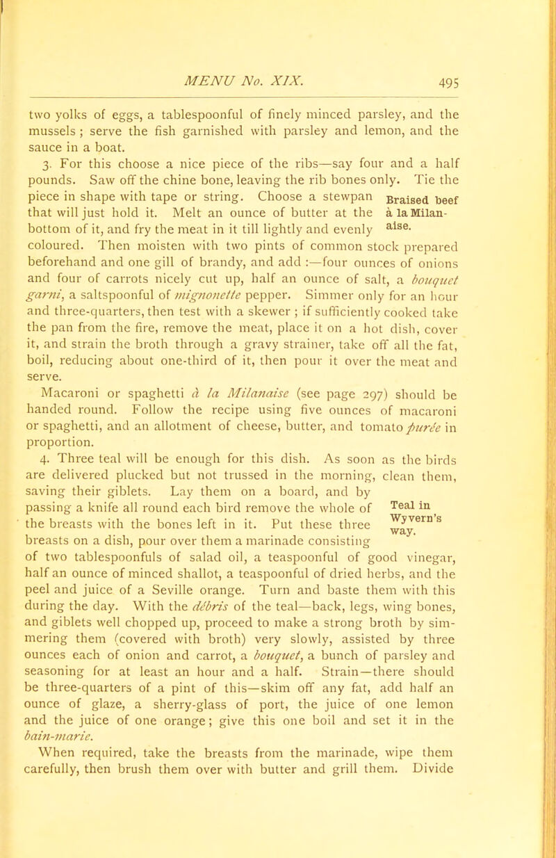 two yolks of eggs, a tablespoonful of finely minced parsley, and the mussels ; serve the fish garnished with parsley and lemon, and the sauce in a boat. 3. For this choose a nice piece of the ribs—say four and a half pounds. Saw off the chine bone, leaving the rib bones only. Tie the piece in shape with tape or string. Choose a stewpan Braised beef that will just hold it. Melt an ounce of butter at the a la Milan- bottom of it, and fry the meat in it till lightly and evenly alse> coloured. Then moisten with two pints of common stock prepared beforehand and one gill of brandy, and add :—four ounces of onions and four of carrots nicely cut up, half an ounce of salt, a bouquet garni, a saltspoonful of mignonette pepper. Simmer only for an hour and three-quarters, then test with a skewer ; if sufficiently cooked take the pan from the fire, remove the meat, place it on a hot dish, cover it, and strain the broth through a gravy strainer, take off all the fat, boil, reducing about one-third of it, then pour it over the meat and serve. Macaroni or spaghetti a la Milanaise (see page 297) should be handed round. Follow the recipe using five ounces of macaroni or spaghetti, and an allotment of cheese, butter, and tomato puree in proportion. 4. Three teal will be enough for this dish. As soon are delivered plucked but not trussed in the morning, saving their giblets. Lay them on a board, and by passing a knife all round each bird remove the whole of the breasts with the bones left in it. Put these three breasts on a dish, pour over them a marinade consisting of two tablespoonfuls of salad oil, a teaspoonful of good vinegar, half an ounce of minced shallot, a teaspoonful of dried herbs, and the peel and juice of a Seville orange. Turn and baste them with this during the day. With the debris of the teal—back, legs, wing bones, and giblets well chopped up, proceed to make a strong broth by sim- mering them (covered with broth) very slowly, assisted by three ounces each of onion and carrot, a bouquet, a bunch of parsley and seasoning for at least an hour and a half. Strain—there should be three-quarters of a pint of this—skim off any fat, add half an ounce of glaze, a sherry-glass of port, the juice of one lemon and the juice of one orange; give this one boil and set it in the bain-marie. When required, take the breasts from the marinade, wipe them carefully, then brush them over with butter and grill them. Divide as the birds clean them, Teal in Wyvern’s way.