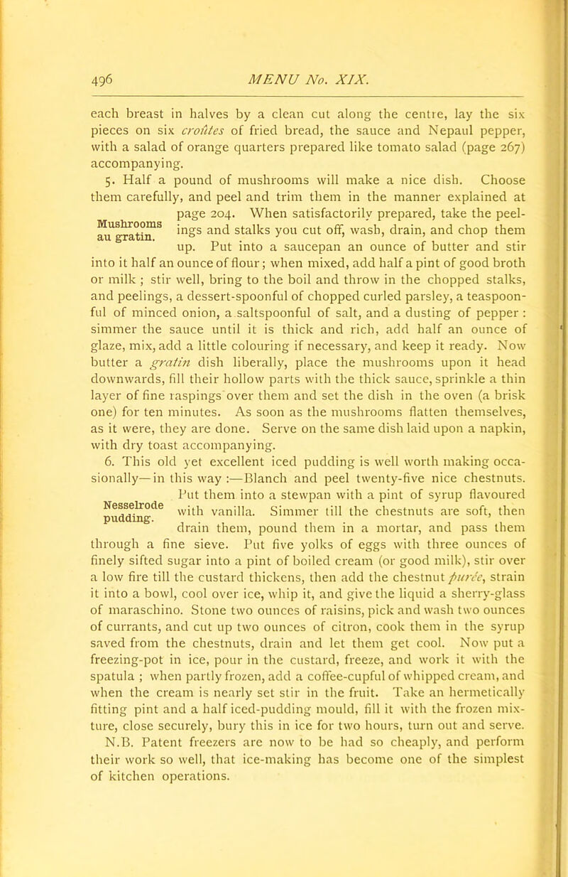 Mushrooms au gratin. each breast in halves by a clean cut along the centre, lay the six pieces on six croutes of fried bread, the sauce and Nepaul pepper, with a salad of orange quarters prepared like tomato salad (page 267) accompanying. 5. Half a pound of mushrooms will make a nice dish. Choose them carefully, and peel and trim them in the manner explained at page 204. When satisfactorily prepared, take the peel- ings and stalks you cut off, wash, drain, and chop them up. Put into a saucepan an ounce of butter and stir into it half an ounce of flour; when mixed, add half a pint of good broth or milk ; stir well, bring to the boil and throw in the chopped stalks, and peelings, a dessert-spoonful of chopped curled parsley, a teaspoon- ful of minced onion, a saltspoonful of salt, and a dusting of pepper: simmer the sauce until it is thick and rich, add half an ounce of glaze, mix, add a little colouring if necessary, and keep it ready. Now butter a gratin dish liberally, place the mushrooms upon it head downwards, fill their hollow parts with the thick sauce, sprinkle a thin layer of fine raspings over them and set the dish in the oven (a brisk one) for ten minutes. As soon as the mushrooms flatten themselves, as it were, they are done. Serve on the same dish laid upon a napkin, with dry toast accompanying. 6. This old yet excellent iced pudding is well worth making occa- sionally— in this way :—Blanch and peel twenty-five nice chestnuts. Put them into a stewpan with a pint of syrup flavoured with vanilla. Simmer till the chestnuts are soft, then drain them, pound them in a mortar, and pass them through a fine sieve. Put five yolks of eggs with three ounces of finely sifted sugar into a pint of boiled cream (or good milk), stir over a low fire till the custard thickens, then add the chestnut fii/n'c, strain it into a bowl, cool over ice, whip it, and give the liquid a sherry-glass of maraschino. Stone two ounces of raisins, pick and wash two ounces of currants, and cut up two ounces of citron, cook them in the syrup saved from the chestnuts, drain and let them get cool. Now put a freezing-pot in ice, pour in the custard, freeze, and work it with the spatula ; when partly frozen, add a coffee-cupful of whipped cream, and when the cream is nearly set stir in the fruit. Take an hermetically fitting pint and a half iced-pudding mould, fill it with the frozen mix- ture, close securely, bury this in ice for two hours, turn out and serve. N.B. Patent freezers are now to be had so cheaply, and perform their work so well, that ice-making has become one of the simplest of kitchen operations. Nesselrode pudding.