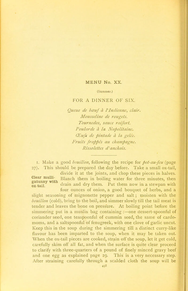 (Summer.) FOR A DINNER OF SIX. Queue de bceuf a I'/ndienne, clair. Mousseline de rougels. Tournedos, sauce raifort. Poularde a la Napolitainc. CEufs de pintado a la gelce. Fruits frappes au champagne. Rissolettes d'anchois. i. Make a good bouillon, following the recipe for pot-au-feu (page 27). This should be prepared the day before. Take a small ox-tail, divide it at the joints, and chop these pieces in halves. Clear mulli- Blanch them in boiling water for three minutes, then gatunny with , . , , ,, . . , ox-tail dram and dry them. Put them now in a stewpan with four ounces of onion, a good bouquet of herbs, and a slight seasoning of mignonette pepper and salt; moisten with the bouillon (cold), bring to the boil, and simmer slowly till the tail meat is tender and leaves the bone on pressure. At boiling point before the simmering put in a muslin bag containing :—one dessert-spoonful of coriander seed, one teaspoonful of cummin seed, the same of cardo- moms, and a saltspoonful of fenugreek, with one clove of garlic uncut. Keep this in the soup during the simmering till a distinct curry-like flavour has been imparted to the soup, when it may be taken out. When the ox-tail pieces are cooked, strain off the soup, let it get cold, carefully skim off all fat, and when the surface is quite clear proceed to clarify with three-quarters of a pound of finely minced gravy beef and one egg as explained page 29. This is a very necessary step. After straining carefully through a scalded cloth the soup will be