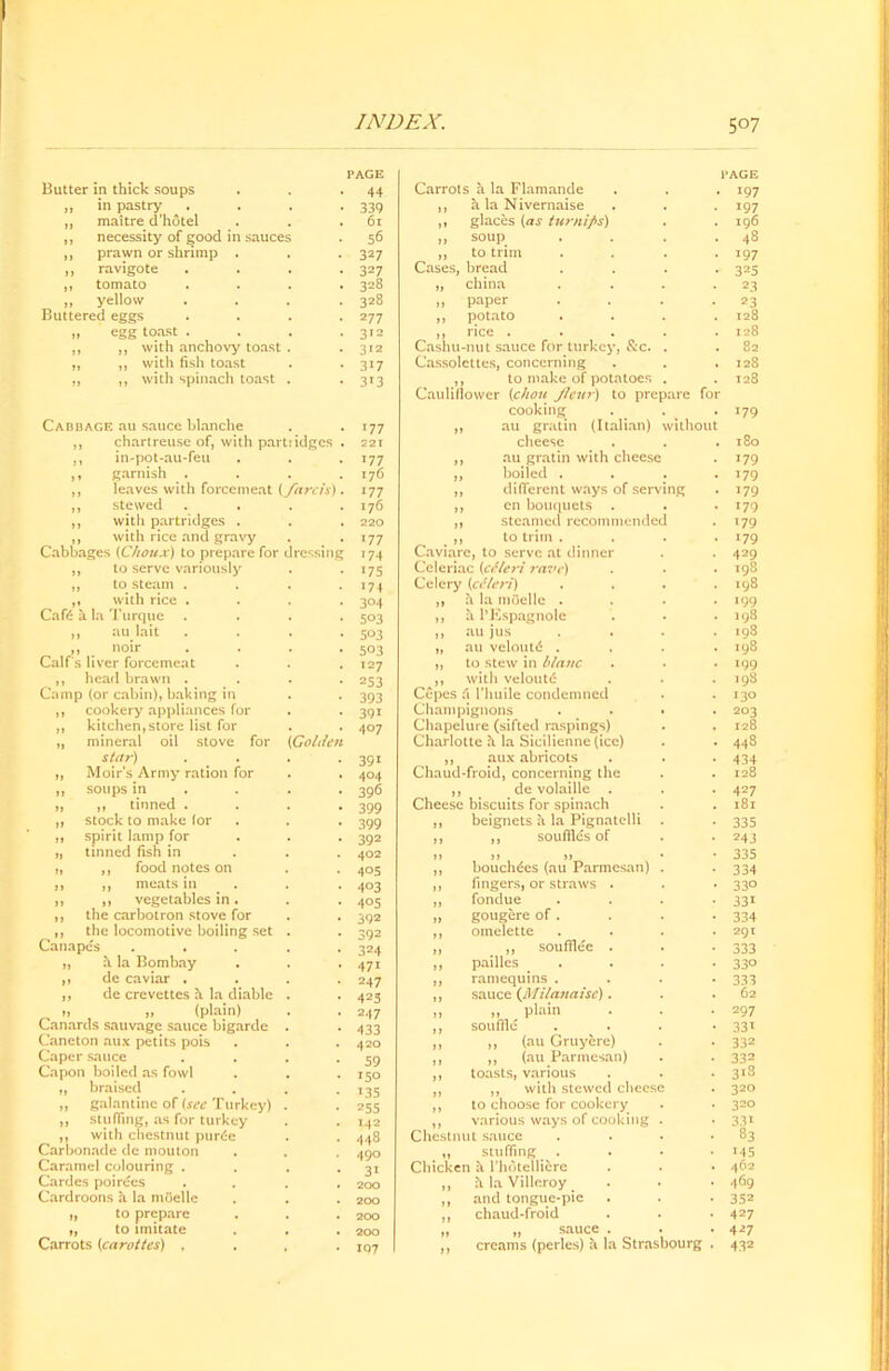 Butter in thick soups PAGE • 44 Carrots a la Flamande PAGE . 197 ,, in pastry 339 ,, a la Nivernaise • i97 ,, maitre d’hotel 61 ,, glaces (as turnips) . 196 ,, necessity of good m sauces 56 „ soup . 48 ,, prawn or shrimp . 327 ,, to trim • 197 ,, ravigote 32 7 Cases, bread • 325 ,, tomato 328 „ china 2.3 ,, yellow Buttered eggs 328 „ paper • 23 2 77 ,, potato . 128 „ egg toast . 312 ,, rice .... . 128 ,, ,, with anchovy toast 312 Cashu-nut sauce for turkey, &c. . . 82 „ ,, with fish toast 3i7 Cassolettes, concerning . 128 „ ,, with spinach toast 3*3 ,, to make of potatoes . . 128 Cabbage au sauce blanche 177 Cauliflower (chon Jlcur) to prepare for cooking . . . 179 ,, au gratin (Italian) without ,, chartreuse of, with partridges . 221 cheese . l80 ,, in-pot-au-feu 177 ,, au gratin with cheese . 179 ,, garnish . 176 ,, boiled . . 179 ,, leaves with forcemeat (fare is). 177 ,, different ways of serving . 179 ,, stewed 176 ,, en bouquets . 179 ,, with partridges . 220 ,, steamed recommended • T79 ,, with rice and gravy Cabbages {Chou.r) to prepare for 177 . ,, to trim . • 179 dressing 17 4 Caviare, to serve at dinner Celeriac (cSleri rave) • 429 ,, to serve variously 175 . 198 ,, to steam . 174 Celery (cMeri) . 198 ,, with rice . Cafe & la Turque 304 ,, h la mocllc . . 199 503 ,, 11 l’Kspagnole . 198 ,, au lait 503 ,, au jus . 198 ,, noir 503 „ au veloutd . . 198 Calf s liver forcemeat 127 ,, to stew in blanc . 199 ,, head brawn . Camp (or cabin), baking in 253 ,, with veloufe . 198 393 Cepes (\ l’huile condemned . 130 ,, cookery appliances for 39i Champignons . 203 ,, kitchen,store list for 407 Chapelure (sifted raspings) , 128 „ mineral oil stove for star) (Golden 391 Charlotte h. la Sicilienne (ice) ,, aux abricots • 448 • 434 „ Moir’s Army ration for 404 Chaud-froid, concerning the . 128 ,, soups in 396 ,, de volaille . • 427 „ ,, tinned . 399 Cheese biscuits for spinach . 181 ,, stock to make for 399 ,, beignets a la Pignatclli . ■ 335 ,, spirit lamp for 392 ,, ,, souffles of • 244 „ tinned fish in 402 >> >) j> • „ bouch^es (au Parmesan) . • 335 „ ,, food notes on 4°5 • 334 ,, ,, meats in 4°3 ,, fingers, or straws . • 33° „ ,, vegetables in. 4°5 ,, fondue • 33i ,, the carbotron stove for 392 „ gougere of . • 334 ,, the locomotive boiling set Canapes 392 „ omelette . 291 324 ,, „ soufflee . • 333 „ h la Bombay 47i ,, pailles • 33° ,, de caviar . 247 „ ramequins . • 333 ,, de crevettes h la diable 425 „ sauce (Milanaisc). . 62 „ „ (plain) 247 „ „ plain ,, souffle • 297 Canards sauvage sauce bigarde 433 • 331 Caneton aux petits pois 420 ,, ,, (au Gruyere) • 332 Caper sauce 59 ,, ,, (au Parmesan) • 332 Capon boiled as fowl 150 ,, toasts, various ,, ,, with stewed cheese . 3l8 ,, braised 135 . 320 „ galantine of (sec Turkey) 255 ,, to choose for cookery . 320 ,, stuffing, as for turkey 142 ,, various ways of cooking . Chestnut sauce • 331 ,, with chestnut purle 448 83 Carbonade de mouton 490 ,, stuffing . * 145 Caramel colouring . 31 Chicken a rhdtellifcre • 462 Cardes poirees 200 ,, h la Villeroy • 469 Cardroons a la mftelle 200 ,, and tongue-pie • 352 „ to prepare 200 ,, chaud-froid • 427 „ to imitate 200 „ „ sauce . • 427 Carrots (carottes) , IQ7 1 ,, creams (perles) h la Strasbourg • 43®