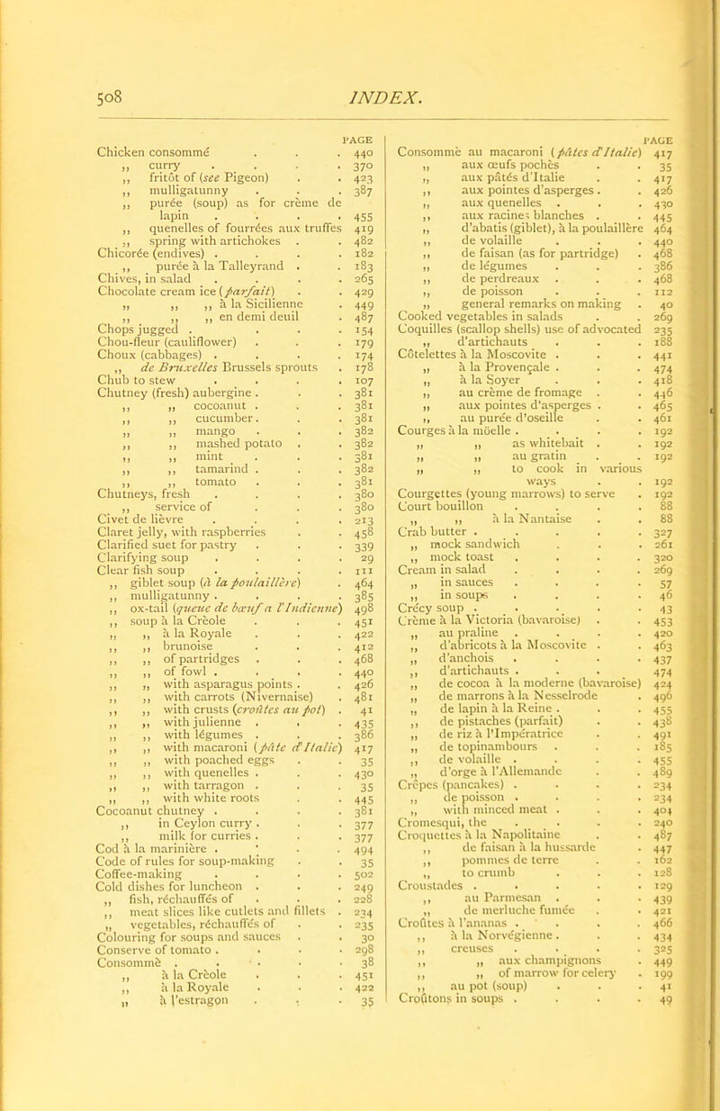 Chicken consomme ,, curry . ,, fritot of (see Pigeon) ,, mulligatunny ,, pur6e (soup) as for creme de lapin ,, quenelles of fourrdes aux truffes ,, spring with artichokes Chicor^e (endives) . ,, purde a la Talleyrand . Chives, in salad Chocolate cream ice (parfait) „ ,, ,, a la Sicilienne ,, ,, ,, en demi deuil Chops jugged . Chou-fleur (cauliflower) Choux (cabbages) . ,, de Bruxelles Brussels sprouts Chub to stew Chutney (fresh) aubergine . cocoanut . cucumber. mango mashed potato mint tamarind . tomato Chutneys, fresh ,, service of Civet de lievre Claret jelly, with raspberries Clarified suet for pastry Clarifying soup Clear fish soup giblet soup (It la poiilaillere) mulligatunny . ox-tail (qicetce de bocuf a VIndienne) soup a la Creole a la Royale brunoise of partridges of fowl . with asparagus points . with carrots (Nivernaise) with crusts (croiltes an pot) with julienne . . with legumes . with macaroni (plitc (T Italic) with poached eggs with quenelles . with tarragon . with white roots Cocoanut chutney . ,, in Ceylon curry . ,, milk for curries . Cod a la mariniere . Code of rules for soup-making Coffee-making Cold dishes for luncheon . ,, fish, rechauffes of ,, meat slices like cutlets and fillets „ vegetables, rechauffes of Colouring for soups and sauces Conserve of tomato . Consomme .... ,, a la Creole ,, a la Royale „ h J’estragon 440 370 423 387 455 419 482 182 183 265 429 449 487 154 179 174 178 107 381 381 381 382 382 381 382 381 380 380 213 45s 339 29 in 464 385 498 451 422 412 468 440 426 481 41 435 386 4X7 35 430 35 445 381 377 377 494 35 502 249 228 234 235 30 298 38 451 422 35 Consomme au macaroni (pates cTItalic) „ aux oeufs pochcs „ aux pates d’ltalie ,, aux pointes d’asperges . ,, aux quenelles ,, aux racine=; blanches . „ d’abatis (giblet), a la poulaillere ,, de volaille ,, de faisan (as for partridge) „ de legumes ,, de perdreaux „ de poisson „ general remarks on making Cooked vegetables in salads Coquilles (scallop shells) use of advocated ,, d'artichauts Cotelettes a la Moscovite . ,, a la Proven£ale . ,, a la Soyer ,, au creme de fromage . ,, aux pointes d’asperges . ,, au puree d’oseille Courges a la moelle . . „ „ as whitebait . „ „ augratin . „ „ to cook in vai ways Courgettes (young marrows) to serve Court bouillon „ ,, a la Nantaise Crab butter . „ mock sandwich ,, mock toast Cream in salad „ in sauces ,, in soups Cre'cy soup . Creme a la Victoria (bavaroise) „ au praline . . ,, d’abricots a la Moscovite . „ d’anchois ,, d’artichauts . ,, de cocoa a la moderne (bavaroise) „ de marrons a la Nesselrode „ de lapin a la Reinc . ,, de pistaches (parfait) „ de riz a lTmperatricc ,, de topinambours ,, de volaille . „ d’orge a 1’Allemande Crepes (pancakes) . ,, de poisson . „ with minced meat . Cromesqui, the . . Croquettes a la Napolitaine ,, de faisan a la hussarde ,, pommes de terre „ to crumb Croustades . ,, au Parmesan „ de merluche funuSe Crofites h l’ananas . ,, h la Norvegienne. ,, crcuscs ,, „ aux champignons ,, ,, of marrow for celery ,, au pot (soup) CroGtons in soups . 417 35 417 426 430 445 464 440 468 386 468 112 40 269 235 188 441 474 418 436 465 461 192 192 192 192 192 88 88 327 261 320 269 57 46 43 453 420 463 437 474 424 496 455 43s 491 185 455 489 =34 234 404 240 487 447 162 128 129 439 421 466 434 325 449 199 4» 49