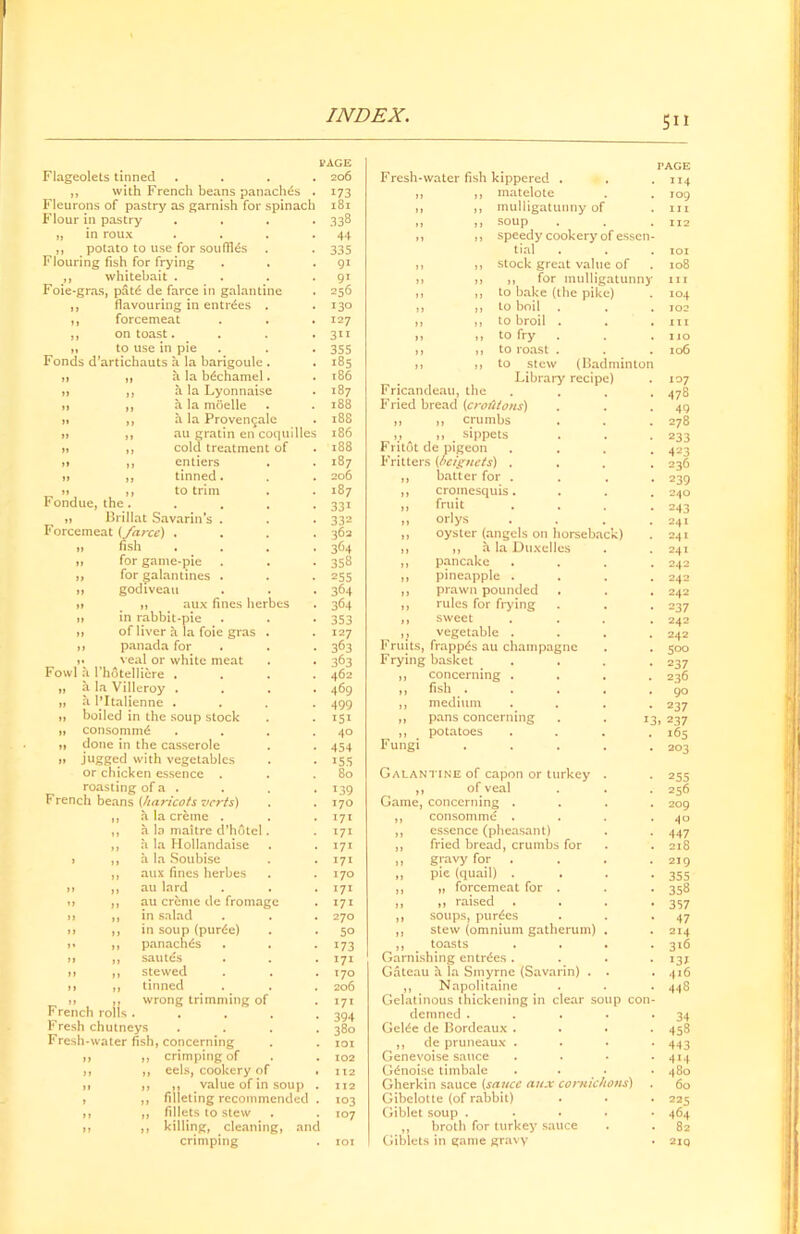 Flageolets tinned ,, with French beans panaches Fleurons of pastry as garnish for spinach Flour in pastry „ in roux ,, potato to use for souffles . Flouring fish for frying ,, whitebait . Foie-gras, pat£ de farce in galantine ,, flavouring in entries . ,, forcemeat ,, on toast. ,, to use in pie Fonds d’artichauts a la barigoule . ,i ,, a la bdchamel. » ,, a la Lyonnaise n ,, a la moelle m ,, a la Provengale i> ,, au gratin en coquille » ,, cold treatment of » ,, entiers a ,, tinned. jj ,, to trim Fondue, the . » Brillat Savarin’s . Forcemeat (farce) . fish for game-pie for galantines . godiveati ,, aux fines herbes in rabbit-pie of liver a la foie gras panada for veal or white meat Fowl a I’hotellicre . „ a la Villeroy . „ a 1’Italienne . 1, boiled in the soup stock ]t consommd tt done in the casserole » jugged with vegetables or chicken essence . roasting of a . French beans (haricots verts) a la creme . a la maitre d’hdtel a la Hollandaise a la Soubise aux fines herbes au lard au creme de fromage in salad in soup (pur6e) panaches sautes stewed tinned wrong trimming of Fre ich rolls . Fresh chutneys Fresh-water fish, concerning ,, ,, crimping of cels, cookery of ,, value of in soup filleting recommended fillets to stew killing, cleaning, and crimping PAGE 206 173 l8l 338 44 335 9i 9i 256 130 127 3” 355 185 186 187 188 188 186 188 187 206 187 331 332 362 364 358 255 364 364 353 363 363 462 469 499 151 40 454 155 80 x39 170 171 171 171 171 170 171 171 270 5° 173 171 170 206 171 394 380 101 102 112 112 103 107 Fresh-water fish kippered , matelote mulligatunny of soup speedy cookery of essen tial stock great value of ,, for mulligatunnj to bake (the pike) to boil to broil . to fry to roast . to stew (badminton Library recipe) Fricandeau, the Fried bread (croutons) „ ,, crumbs v )> . sippets Fritot de pigeon Fritters (oeignets) . „ batter for , „ cromesquis. „ fruit „ orlys ,, oyster (angels on horsebac ,, ,, h. la Duxelles ,, pancake ,, pineapple . ,, prawn pounded ,, rules for frying ,, sweet ,, vegetable . Fruits, frappds au champagne Frying basket ,, concerning . ,, fish . ,, medium ,, pans concerning ,, potatoes Fungi Galantine of capon or turkey ,, of veal Game, concerning . ,, consomme . ,, essence (pheasant) ,, fried bread, crumbs for ,, gravy for . ,, pie (quail) . ,, „ forcemeat for . ,, ,, raised ,, soups, purges ,, stew (omnium gatherum) ,, toasts Garnishing entries . Gateau h la Smyrne (Savarin) . ,, Napolitaine Gelatinous thickening in clear soup con demned . Gelde de Bordeaux . ,, de pruneaux . Genevoise sauce G£noise timbale Gherkin sauce (sauce aux cornichons) Gibelotte (of rabbit) Giblet soup . ,, broth for turkey sauce Giblets in game gravy PAGE XI4 109 hi 112 101 108 hi 104 102 hi 110 106 107 478 49 278 233 423 236 239 240 243 241 241 241 242 242 242 237 242 242 500 237 236 90 237 13, 237 165 203 255 256 209 40 447 218 219 355 358 357 47 214 316 13* 416 448 34 458 443 414 480 60 225 464 82 2IQ