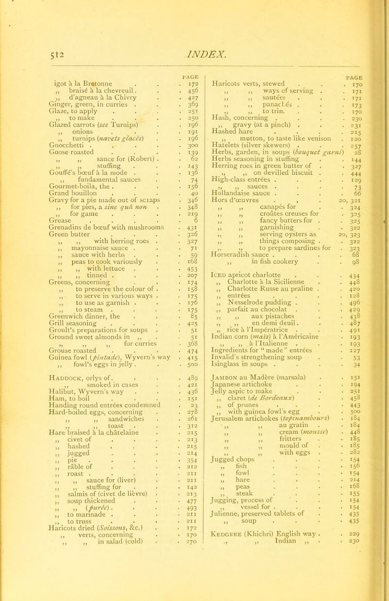 igot a la Bretonne ,, brais£ a la chevreuil. ,, d’agneau a la Chivry Ginger, green, in curries . Glaze, to apply ,, to make Glazed carrots {see Turnips) ,, onions ,, turnips {navets glaccs) Gnocchetti . Goose roasted ,, ,, sauce for (Robert) ,, ,, stuffing Goufle’s boeuf a la mode . ,, fundamental sauces Gourmet-boila, the . Grand bouillon Gravy for a pie made out of scraps ,, for pies, a sine qud non ,, for game Grease Grenadins de bceuf with mushrooms Green butter ,, ,, with herring roes ,, mayonnaise sauce . ,, sauce with herbs ,, peas to cook variously ,, ,, with lettuce „ ,, tinned . Greens, concerning ,, to preserve the colour of ,, to serve in various ways ,, to use as garnish . ,, to steam Greenwich dinner, the Grill seasoning Groult’s preparations for soups Ground sweet almonds in ,, „ ,, ,, for curries Grouse roasted Guinea fowl {pintado), Wyvern’s way ,, fowl’s eggs in jelly . Haddock, orlys of. ,, smoked in cases Halibut, Wyvern’s way Ham, to boil Handing round entries condemned Hard-boiled eggs, concerning ,, ,, sandwiches ” • , ”, to^st . ‘ Hare braised a la chatelaine civet of hashed jugged pie rable of roast . ,, sauce for (liver) ,, stuffing for salmis of (civet de lievre) soup thickened ,, {f urfo). to marinade . to truss Haricots dried {Soissons, &c.) verts, concerning ,, in salad (cold) PAGE 172 456 427 369 25 t 250 196 191 196 •300 139 62 143 136 74 156 40 346 348 219 6 43i 326 327 71 59 168 453 207 174 158 175 176 175 85 4=5 51 5i 368 474 415 500 489 421 436 I5I 23 278 26l 312 215 213 215 214 354 212 211 211 142 213 477 493 211 211 172 170 270 Haricots verts, stewed ,, ,, ways cf serving . ,, ,, sautees ,, ,, panaches . ,, ,, to trim Hash, concerning . ,, gravy (at a pinch) . Hashed hare ,, mutton, to taste like venison Hatelets (silver skewers) . Herbs, garden, in soups {bouquet garni Herbs seasoning in stuffing Herring roes in green butter of . ,, ,, on devilled biscuit . High-class entrees . „ ,, sauces . Hollandaise sauce . Hors d’ceuvres . , ,, ,, canapes for ,, „ croutes creuses for ,, ,, fancy butters for . ,, ,, garnishing ,, ,, serving oysters as ,, ,, things composing . ,, „ to prepare sardines for Horseradish sauce . ,, in fish cookery Iced apricot charlotte ,, Charlotte a la Sicilienne ,, Charlotte Russe au praline . ,, entries ,, Nesselrode pudding . ,, parfait au chocolat ,, ,, aux pistaches ,, ,, en demi deuil. ,, rice a I’lmp^ratrice . . Indian corn (mats) a l’Am^ricaine ,, ,, a l’ltalienne . Ingredients for “ made” entries Invalid’s strengthening soup Isinglass in soups . Jam bon au Madere (marsala) Japanese artichoke Jelly aspic to make ,, claret {de Bordeaux) ,, of prunes ,, with guinea fowl’s egg Jerusalem artichokes {topinanibours) au gratin cream {mousse) fritters mould of with eggs . Jugged chops fish fowl hare peas steak Jugging, process of ,, vessel for . Julienne, preserved tablets of ,, soup Kedgrke (Khichri) English way . ,, Indian ,, page 170 171 T71 *73 170 230 231 215 120 257 28 M4 327 444 129 73 66 20, 321 324 325 325 322 20, 323 322 323 68 98 434 448 420 128 496 429 438 487 491 i93 193 127 53 34 IS* 194 251 458 443 500 184 1S4 448 185 185 282 154 156 154 214 168 155 154 154 435 435 229 230