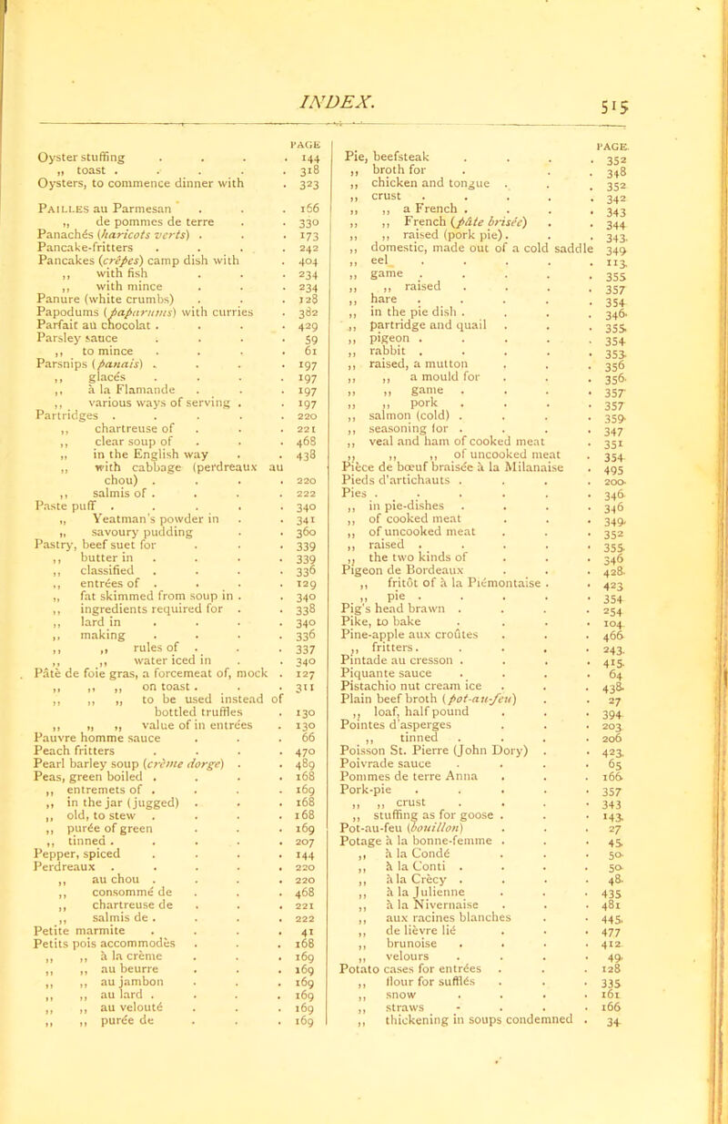 Oyster stuffing . PAGE 144 Pie, beefsteak PAGE. 352 ,, toast . 318 ,, broth for 348 Oysters, to commence dinner with 323 „ chicken and tongue . 352 ,, crust .... 342 Pailles au Parmesan 166 ,, „ a French . 343 „ de pommcs de terre 330 ,, „ French brisee) 344 Panaches (haricots verts) . 173 „ „ raised (pork pie). 343- Pancake-fritters . 242 ,, domestic, made out of a cold saddle 349 Pancakes {crepes) camp dish with 404 ,, eel .... uj „ with fish 234 ,, game . . . . 355 ,, with mince Panure (white crumbs) 234 ,, ,, raised 357 128 ,, hare .... 354 Papodums (paparums) with curries Parfait au cnocolat .... 382 ,, in the pie dish . 346* 429 partridge and quail 355 Parsley sauce .... 59 ,, pigeon .... 354 ,, to mince . 61 ,, rabbit .... 353- Parsnips (panais) „ *97 ,, raised, a mutton 356 ,, glaces . . . . 197 ,, ,, a mould for 356- ,, a la Flamande 197 ,, „ game . 357' ,, various ways of serving . Partridges . . . . . »97 ,, ,, pork 357 220 ,, salmon (cold) . 359 ,, chartreuse of 221 ,, seasoning lor . 347 ,, clear soup of 468 ,, veal and ham of cooked meat 351 ,, in the English way 438 i} ,, ,, of uncooked meat Piece de boeuf braisec & la Milanaise 354 ,, with cabbage (perdreaux au 495 chou) .... 220 Pieds d’artichauts . 200- ,, salmis of . 222 Pies . 346 Paste puff . 340 ,, in pie-dishes 346 „ Yeatman's powder in 341 ,, of cooked meat 349 „ savoury pudding 360 ,, of uncooked meat 352 Pastry, beef suet for 339 „ raised .... 355 ,, butter in . 339 ,} the two kinds of 34fi ,, classified .... 336 Pigeon de Bordeaux 428- ,, entrees of . . 129 ,, fritot of h la Piemontaise . 423 ,, fat skimmed from soup in . 34° ,, pie . 354 ,, ingredients required for . 338 Pig’s head brawn . 254 ,, lard in ... 340 Pike, to bake 104 ,, making .... 336 Pine-apple aux croutes 466 ,, ,, rules of 337 ,, fritters. 243. ,, ,, water iced in Pate de foie gras, a forcemeat of, mock . 340 Pintade au cresson . 415. 127 Piquante sauce 64 ,, ,, ,, on toast . 311 Pistachio nut cream ice 43& ,, ,, „ to be used instead of Plain beef broth {pot-a.u-feu') 27 bottled truffles 130 ,, loaf, half pound 394 ,, ,, „ value of in entrees Pauvre homme sauce 130 Pointes d’asperges 203. 66 ,, tinned 206 Peach fritters .... 470 Poisson St. Pierre (John Dory) 423. Pearl barley soup (crime dorge) . 489 Poivrade sauce 65 Peas, green boiled .... 168 Pommes de terre Anna 166. ,, entremets of . 169 Pork-pie .... 357 » in the jar(jugged) . l68 „ „ crust 343 ,, old, to stew .... l68 ,, stuffing as for goose . M3- ,, purle of green 169 Pot-au-feu {bouillon) 27 ,, tinned ..... 207 Potage a la bonne-femme . 45 Pepper, spiced .... 144 ,, a la Cond6 50- Perdreaux ..... 220 ,, h la Conti . 50- ,, au chou .... 220 ,, hlaCrecy . 48- „ consomme de 468 ,, h la Julienne 435 ,, chartreuse de 221 ,, h la Nivernaise 481 ,, salmis de. . . . 222 ,, aux racines blanches 445 Petite marmite .... 41 ,, de lievre lic§ 477 Petits pois accommodes l68 ,, brunoise . . 412 „ ,, h la creme 169 ,, velours 49. ,, ,, au beurre 169 Potato cases for entries 128 ,, ,, aujambon 169 ,, Hour for sufflds 335 „ „ au lard .... 169 ,, snow 161 „ „ au veloutd 169 ,, straws 166 ,1 » purde de 169 ,, thickening in soups condemned 34