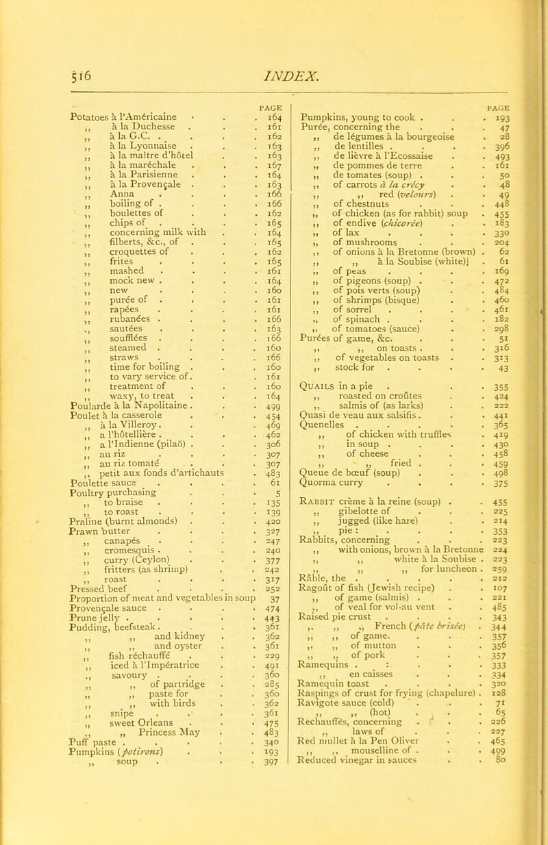 PAGE Potatoes a l’Anfericaine • . .164 ,, a la Duchesse . . . 161 ,, a la G.C. . _ . . 162 ,, a la Lyonnaise . . .163 ,, a la maitre d’hotel . . 163 ,, a la mar^chale . . .167 ,, a la Parisienne . . . 164 ,, a la Provengale . . . 163 ,, Anna .... 166 ,, boiling of . . . . 166 ,, boulettes of 162 ,, chips of .. .. 165 ,, concerning milk with . . 164 ,, filberts, &c., of . . 165 ,, croquettes of . . .162 ,, frites .... 165 ,, mashed .... 161 ,, mock new .... 164 ,, new .... 160 ,, puree of . . . 161 ,, raphes .... 161 ,, ruban€es . . . .166 ., saufees .... 163 ,, soufffees . . . .166 ,, steamed .... 160 ,, straws . . . 166 ,, time for boiling . . . 160 ,, to vary service of. .161 ,, treatment of . . .160 ,, waxy, to treat. . . .164 Poularde a la Napolitaine . . . 499 Poulet a la casserole . . -454 ,, alaVilleroy. . . 469 ,, a l’hotelliere. . . . 462 ,, a l’lndienne (pilao) . . . 306 „ au riz . . . . 307 ,, au riz tomate . . » 307 ,, petit aux fonds d’artichauts . 483 Poulette sauce . . . . .61 Poultry purchasing . . .5 ,, to braise . . . . 135 ,, to roast . . . *139 Praline (burnt almonds) . . . 420 Prawn butter .... 327 ,, canapes . . . . 247 ,, cromesquis .... 240 ,, curry (Ceylon) . . -377 ,, fritters (as shrimp) . . 242 ,, roast .... 317 Pressed beef . • . 252 Proportion of meat and vegetables in soup 37 Proven9ale sauce .... 474 Prune jelly ..... 443 Pudding, beefsteak ... . . 361 ,, and kidney . . 362 ,, and oyster . .361 fish rechauffe .. . . 229 iced a l’lmp^ratrice . . 491 savoury . .. . . 360 ,, of partridge . . 285 ,, paste for . . 360 ,, with birds . . 362 snipe . . . . 361 sweet Orleans . . . 475 „ Princess May . . 483 Puff paste . . . . 34° Pumpkins (JMirons) . • • 193 „ soup . . . 397 PAGE Pumpkins, young to cook . . . 193 Pur6e, concerning the . . *47 ,, de legumes a la bourgeoise . 28 ,, de lentilles .... 396 ,, de lievre a l’Ecossaise . . 493 „ de pommes de terre . . 161 ,, de tomates (soup) . . 50 ,, of carrots a la crecy . . 48 ,, ,, red {velours) . . 49 ,, of chestnuts . . . 448 „ of chicken (as for rabbit) soup . 455 ,, of endive (c/ucoree) . . 183 „ of lax . . . . 330 „ of mushrooms . . . 204 ,, of onions a la Bretonne (brown) . 62 ,, ,, h la Soubise (white)J . 61 ,, of peas .... 169 ,, of pigeons (soup) . . . 472 ,, of pois verts (soup) . . 484 ,, of shrimps (bisque) . . 460 ,, of sorrel .... 461 „ of spinach .... 182 ,, of tomatoes (sauce) . . 298 Purges of game, &c. . . • 51 ,, ,, on toasts . . . 316 ,, of vegetables on toasts . . 313 ,, stock for . . *43 Quails in a pie . . 355 ,, roasted on croutes . . 424 ,, salmis of (as larks) . . 222 Quasi de veau aux salsifis . . . 441 Quenelles . . . . . 365 ,, of chicken with truffles . 419 ,, in soup .... 430 ,, of cheese . . . 458 „ „ fried . . .459 Queue de boeuf (soup) . . . 498 Quorma curry .... 375 Rabbit creme h la reine (soup) . . 455 „ gibelotte of 225 ,, jugged (like hare) . .214 » . pie: • • • .353 Rabbits, concerning . . . 223 ,, with onions, brown a la Bretonne 224 „ ,, white h la Soubise . 223 ,, ,, ,, for luncheon . 259 Rable, the . . . . .212 Ragout of fish (Jewish recipe) . . 107 ,, of game (salmis) . . . 221 ,, of veal for vol-au vent . . 485 Raised pie crust .... 343 ,, ,, French (f>Atc brisee) . 344 „ ,, of game. . . -357 ,, ,, of mutton . . . 356 „ of pork . . .357 Ramequins . : 333 ,, en caisses . . . 334 Ramequin toast .... 320 Raspings of crust for frying (chapelure) . 128 Ravigote sauce (cold) . . . 71 ,, ,, (hot) . . . .65 Rechauffes, concerning ^ . 226 ,, laws of 227 Red mullet a la Pen Oliver . . 465 ,, ,, mouselline of . . . 499 Reduced vinegar in sauces . . 80