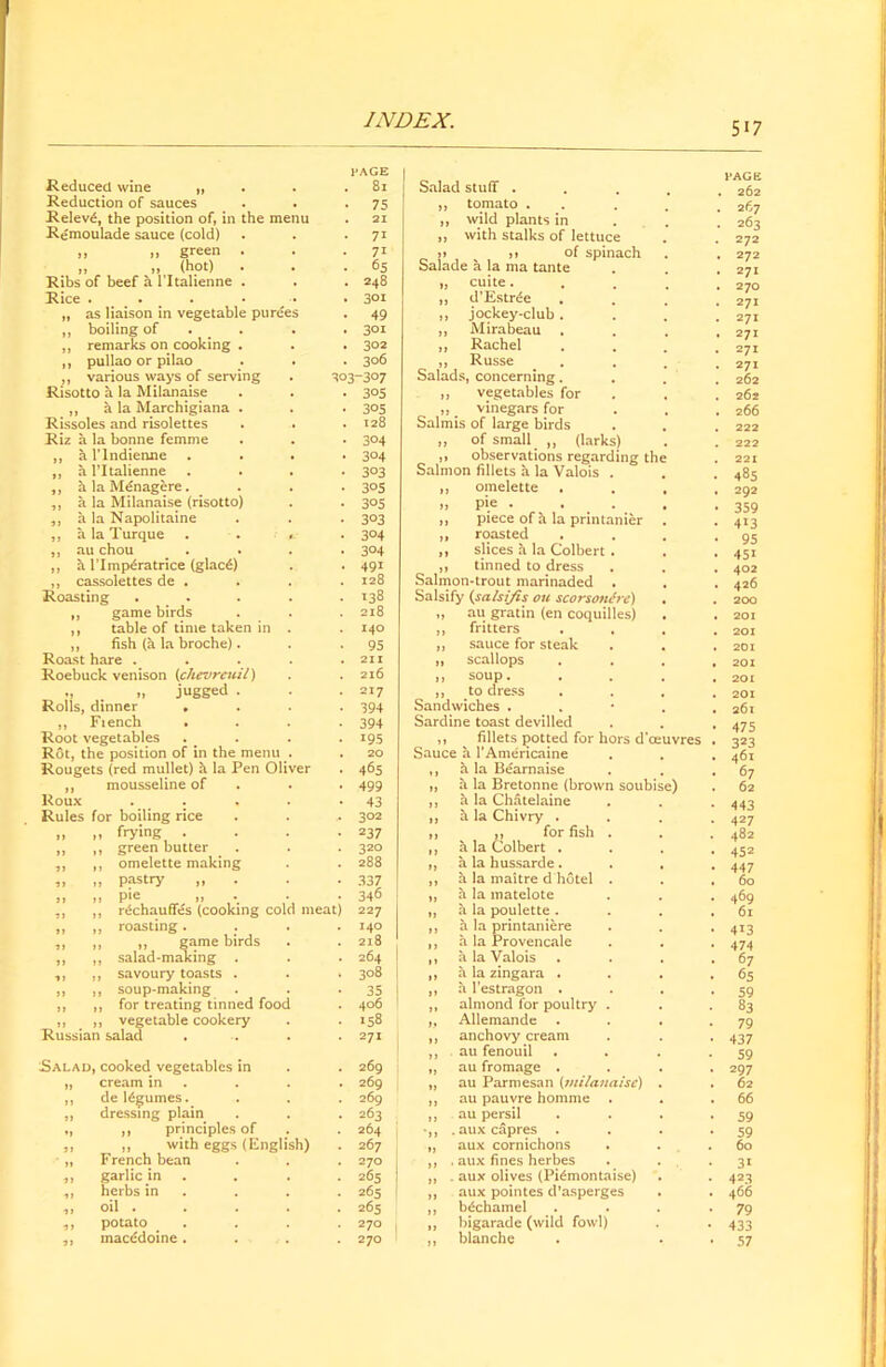 5i 7 Reduced wine „ Reduction of sauces Reievd, the position of, in the menu Remoulade sauce (cold) „ „ green . „ „ (hot) Ribs of beef a l’ltalienne . Rice . . „ as liaison in vegetable purees „ boiling of . „ remarks on cooking . ,, pullao or pilao ,, various ways of serving Risotto a la Milanaise „ a la Marchigiana . Rissoles and risolettes Riz a la bonne femme „ al'lndienne „ a l’ltalienne ,, hlaMdnagere. ,, a la Milanaise (risotto) ,, a la Napolitaine ,, a la Turque ,, au chou . „ a l’Imp6ratrice (glacd) ,, cassolettes de . . Roasting . . ,, game birds ,, table of time taken in ,, fish (a la broche). Roast hare . Roebuck venison (chevreuil) jugged . Rolls, dinner . ,, Fiench Root vegetables Rot, the position of in the menu Rougets (red mullet) a la Pen Oliver „ mousseline of Roux . . Rules for boiling rice frying . green butter omelette making pastry „ pie „ . rdchauffes (cooking co roasting . ,, game birds salad-making . savoury toasts . soup-making for treating tinned fooc vegetable cookery Russian salad Salad, cooked vegetables in cream in de ldgumes. dressing plain ,, principles of „ with eggs (English) French bean garlic in herbs in oil . potato macedoine . meat) PAGE . 81 • 75 . 21 • 71 • 71 • 65 . 248 . 3°i • 49 . 3°t . 3°2 . 306 303-307 • 3°5 • 3°5 . 128 • 3°4 • 3°4 • 3°3 • 3°5 • 305 • 3°3 • 3°4 • 3°4 • 49i . 128 - >38 . 218 . 140 • 95 . 211 . 216 . 217 • 394 • 394 • 195 . 20 • 465 • 499 • 43 .. 302 • 237 . 320 . 288 • 337 346 227 140 2l8 264 3°8 35 406 158 271 269 269 269 263 264 267 270 265 265 265 270 270 Salad stuff . ,, tomato . ,, wild plants in ,, with stalks of lettuce >> jj of spinach Salade a la ma tante „ cuite. ,, d’Estrde ,, jockey-club ,, Mirabeau ,, Rachel „ Russe Salads, concerning. ,, vegetables for „ # vinegars for Salmis of large birds ,, of small ,, (larks) ,, observations regarding the Salmon fillets a la Valois . ,, omelette „ pie . . t . ,, piece of h la printanier ,, roasted ,, slices h la Colbert . ,, tinned to dress Salmon-trout marinaded . Salsify (salsijis on scorsonire) „ au gratin (en coquilles) ,, fritters ,, sauce for steak ,, scallops ,, soup. ,, to dress Sandwiches . Sardine toast devilled ,, fillets potted for hors d’ceuvres Sauce a l’Americaine a la Bearnaise a la Bretonne (brown soubise) a la Chatelaine a la Chivry . ,, for fish . a la Colbert . a la hussarde. a la maitre d hotel . a la matelote a la poulette . a la printaniere a la Provencale a la Valois a la zingara . a l’estragon . almond for poultry . Allemande anchovy cream au fenouil au fromage . au Parmesan (milanaise) au pauvre homme au persil . aux capres . aux cornichons . aux fines herbes . aux olives (Pi^montaise) aux pointes d’asperges bc*chamel bigarade (wild fowl) blanche l'AGE . 262 . 267 . 263 272 . 272 . 271 . 270 271 . 271 . 271 271 271 262 262 , 266 221 485 292 359 4i3 95 451 402 426 200 201 201 201 201 201 201 26l 475 323 461 67 62 443 427 482 452 447 60 469 61 413 474 67 65 59 83 79 437 59 297 62 66 59 59 60 31 423 466 79 433 57