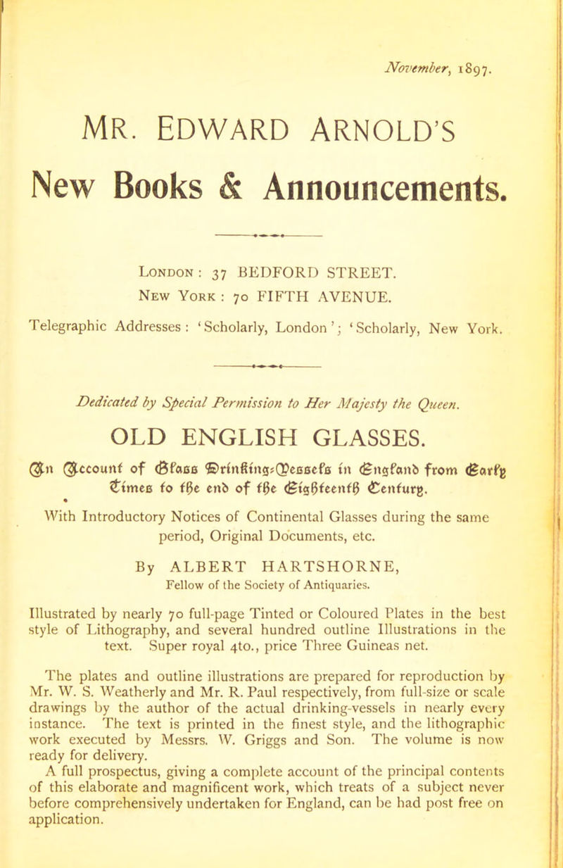 November, 1897. MR. EDWARD ARNOLD’S New Books & Announcements. London: 37 BEDFORD STREET. New York : 70 FIFTH AVENUE. Telegraphic Addresses: ‘Scholarly, London’; ‘Scholarly, New York. Dedicated by Special Permission to Her Majesty the Queen. OLD ENGLISH GLASSES. ($» (Recount of (Bfaee ©r{nfitng;Q?eB8efs tn (gngfcmb from (garfg ^tmcB fo ff}e cnb of ff$e (gtgfjfeenfl} <tenfurg. • With Introductory Notices of Continental Glasses during the same period, Original Documents, etc. By ALBERT HARTSHORNE, Fellow of the Society of Antiquaries. Illustrated by nearly 70 full-page Tinted or Coloured Plates in the best style of Lithography, and several hundred outline Illustrations in the text. Super royal 4to., price Three Guineas net. The plates and outline illustrations are prepared for reproduction by Mr. W. S. Weatherly and Mr. R. Paul respectively, from full-size or scale drawings by the author of the actual drinking-vessels in nearly every instance. The text is printed in the finest style, and the lithographic work executed by Messrs. W. Griggs and Son. The volume is now ready for delivery. A full prospectus, giving a complete account of the principal contents of this elaborate and magnificent work, which treats of a subject never before comprehensively undertaken for England, can be had post free on application.