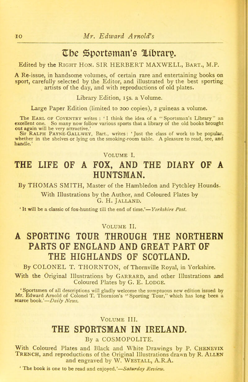 ftbe Sportsman's Xibrarp. Edited by the Right Hon. SIR HERBERT MAXWELL, Bart., M.P. A Re-issue, in handsome volumes, of certain rare and entertaining books on sport, carefully selected by the Editor, and illustrated by the best sporting artists of the day, and with reproductions of old plates. Library Edition, 15s. a Volume. Large Paper Edition (limited to 200 copies), 2 guineas a volume. The Earl of Coventry writes : ‘I think the idea of a “Sportsman’s Library an excellent one. So many now follow various sports that a library of the old books brought out again will be very attractive.’ Sir Ralph Payne-Gallwey, Bart., writes: ‘Just the class of work to be popular, whether in the shelves or lying on the smoking-room table. A pleasure to read, see, and handle.’ Volume I. THE LIFE OF A FOX, AND THE DIARY OF A HUNTSMAN. By THOMAS SMITH, Master of the Hambledon and Pytchley Hounds. With Illustrations by the Author, and Coloured Plates by G. H. Jalland. ‘ It will be a classic of fox-hunting till the end of time.’—Yorkshire Post. Volume II. A SPORTING TOUR THROUGH THE NORTHERN PARTS OF ENGLAND AND GREAT PART OF THE HIGHLANDS OF SCOTLAND. By COLONEL T. THORNTON, of Thornville Royal, in Yorkshire. With the Original Illustrations by Garrard, and other Illustrations and Coloured Plates by G. E. Lodge. ‘ Sportsmen of all descriptions will gladly welcome the sumptuous new edition issued by Mr. Edward Arnold of Colonel T. Thornton’s “Sporting Tour, which has long been a scarce book.’—Daily News. Volume III. THE SPORTSMAN IN IRELAND. By a COSMOPOLITE. With Coloured Plates and Black and White Drawings by P. Chenevjx Trench, and reproductions of the Original Illustrations drawn by R. Allen and engraved by W. Westall, A.R.A. ' The book is one to be read and enjoyed.’—Saturday Review.