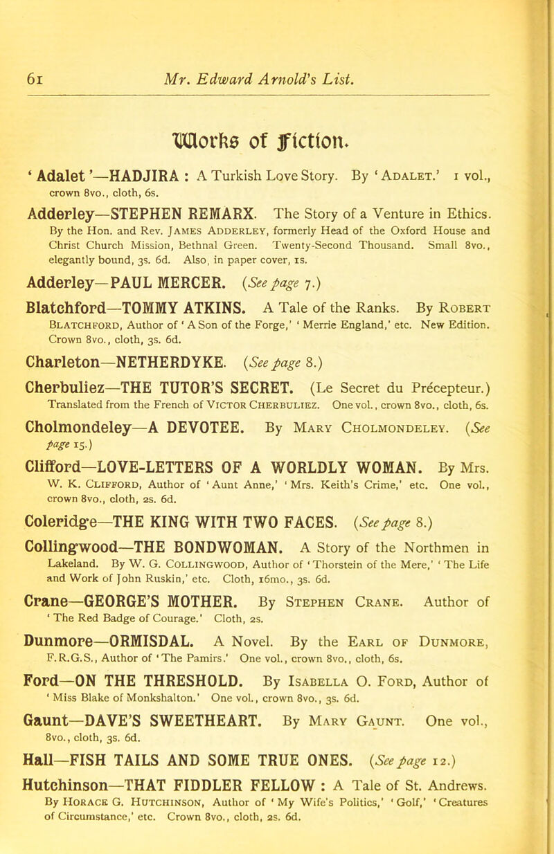 Works of fiction. ‘ Adalet ’—HADJIRA : A Turkish Love Story. By'ADALET.’ i vol., crown 8vo.( cloth, 6s. Adderley—STEPHEN REMARX- The Story of a Venture in Ethics. By the Hon. and Rev. James Adderley, formerly Head of the Oxford House and Christ Church Mission, Bethnal Green. Twenty-Second Thousand. Small 8vo., elegantly bound, 3s. 6d. Also, in paper cover, is. Adderley—PAUL MERCER. (Seepage 7.) Blatehford—TOMMY ATKINS. A Tale of the Ranks. By Robert Blatchford, Author of ' A Son of the Forge,’ ‘ Merrie England,' etc. New Edition. Crown 8vo., cloth, 3s. 6d. Charleton—NETHERDYKE. (Seepage 8.) Cherbuliez—THE TUTOR’S SECRET. (Le Secret du Precepteur.) Translated from the French of Victor Cherbuliez. One vol., crown 8vo., cloth, 6s. Cholmondeley—A DEVOTEE. By Mary Cholmondeley. (See page 15.) Clifford—LOVE-LETTERS OF A WORLDLY WOMAN. By Mrs. W. K. Clifford, Author of ‘Aunt Anne,’ ‘Mrs. Keith’s Crime,' etc. One vol., crown 8vo., cloth, 2s. 6d. Coleridge—THE KING WITH TWO FACES. (Seepage 8.) CollingWOOd—THE BONDWOMAN. A Story of the Northmen in Lakeland. By W. G. Collingwood, Author of ‘ Thorstein of the Mere,' ‘ The Life and Work of John Ruskin,’ etc. Cloth, i6mo., 3s. 6d. Crane—GEORGE’S MOTHER. By Stephen Crane. Author of ‘ The Red Badge of Courage.' Cloth, 2s. Dunmore—ORMISDAL. A Novel. By the Earl of Dunmore, F.R.G.S., Author of ‘The Pamirs.' One vol., crown 8vo., cloth, 6s. Ford—ON THE THRESHOLD. By Isabella O. Ford, Author of ‘ Miss Blake of Monkshalton.’ One vol., crown 8vo., 3s. 6d. Gaunt—DAVE’S SWEETHEART. By Mary Gaunt. One vol., 8vo., cloth, 3s. 6d. Hall—FISH TAILS AND SOME TRUE ONES. (Seepage 12.) Hutchinson—THAT FIDDLER FELLOW : A Tale of St. Andrews. By Horace G. Hutchinson, Author of ‘My Wife's Politics,’ ‘Golf,’ 'Creatures of Circumstance,1 etc. Crown 8vo., cloth, 2S. 6d.