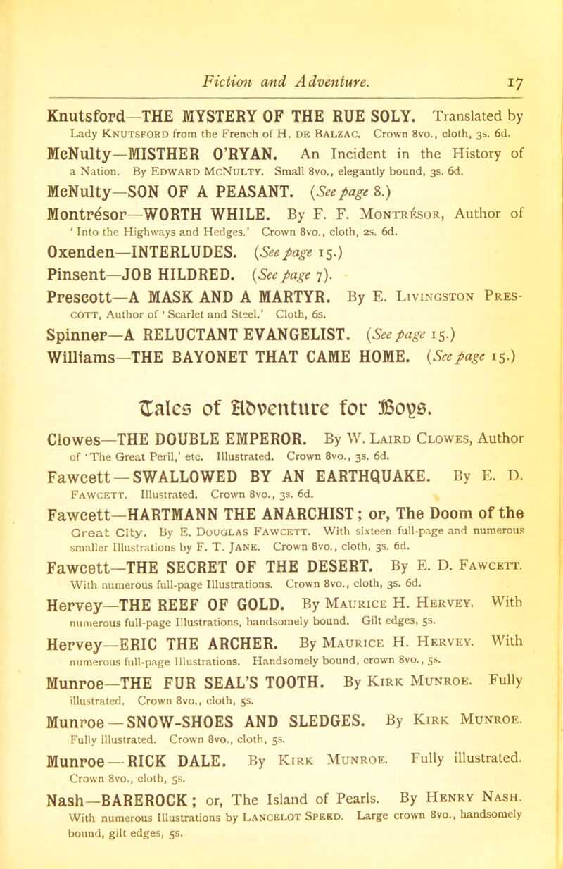 Fiction and Adventure. Knutsford—THE MYSTERY OF THE RUE SOLY. Translated by Lady Knutsford from the French of H. de Balzac. Crown 8vo., cloth, 3s. 6d. McNulty—MISTHER O’RYAN. An Incident in the History of a Nation. By Edward McNulty. Small 8vo., elegantly bound, 3s. 6d. McNulty—SON OF A PEASANT. (Seepage 8.) Montresor—WORTH WHILE. By F. F. Montr£sor, Author of ‘ Into the Highways and Hedges.’ Crown 8vo., cloth, 2s. 6d. Oxenden—INTERLUDES. (Seepage 15.) Pinsent—JOB HILDRED. (Seepage 7). Prescott—A MASK AND A MARTYR. By E. Livingston Pres- cott, Author of ‘ Scarlet and Steel.' Cloth, 6s. Spinner—A RELUCTANT EVANGELIST. (Seepage 15.) Williams—THE BAYONET THAT CAME HOME. (Seepage 15.) {Tales of Hfcventure for Clowes—THE DOUBLE EMPEROR. By W. Laird Clowes, Author of ‘The Great Peril,’ etc. Illustrated. Crown 8vo., 3s. 6d. Fawcett —SWALLOWED BY AN EARTHQUAKE. By E. D. Fawcett. Illustrated. Crown 8vo., 3s. 6d. Fawcett—HARTMANN THE ANARCHIST; or, The Doom of the Great City. By E. Douglas Fawcett. With sixteen full-page and numerous smaller Illustrations by F. T. Jane. Crown 8vo., cloth, 3s. 6d. Fawcett—THE SECRET OF THE DESERT. By E. D. Fawcett. With numerous full-page Illustrations. Crown 8vo., cloth, 3s. 6d. Hervey—THE REEF OF GOLD. By Maurice H. Hervey. With numerous full-page Illustrations, handsomely bound. Gilt edges, 5s. Hervey—ERIC THE ARCHER. By Maurice H. Hervey. With numerous full-page Illustrations. Handsomely bound, crown 8vo., 5s. Munroe—THE FUR SEAL’S TOOTH. By Kirk Munroe. Fully illustrated. Crown 8vo., cloth, 5s. Munroe —SNOW-SHOES AND SLEDGES. By Kirk Munroe. Fully illustrated. Crown 8vo., cloth, 5s. Munroe —RICK DALE. By Kirk Munroe. Fully illustrated. Crown 8vo., cloth, 5s. Nash—BAREROCK ; or, The Island of Pearls. By Henry Nash. With numerous Illustrations by Lancelot Speed. Large crown 8vo., handsomely bound, gilt edges, 5s.