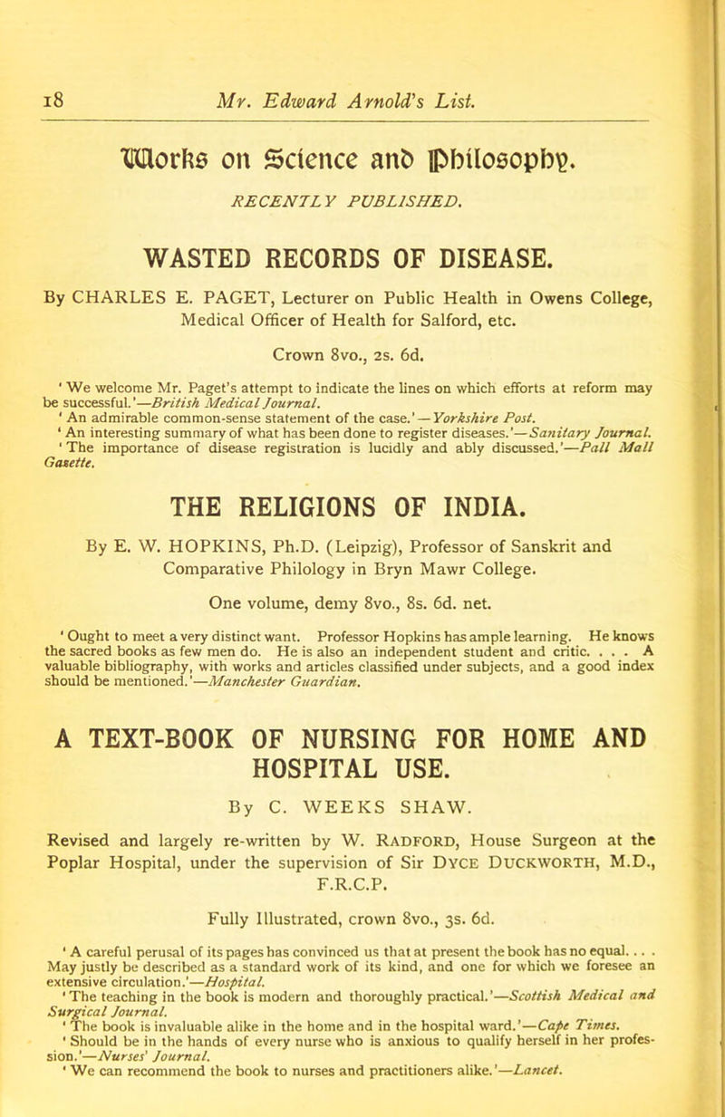 Works on Science ant) philosophy RECENTLY PUBLISHED. WASTED RECORDS OF DISEASE. By CHARLES E. PAGET, Lecturer on Public Health in Owens College, Medical Officer of Health for Salford, etc. Crown 8vo., 2s. 6d. ' We welcome Mr. Paget’s attempt to indicate the lines on which efforts at reform may be successful.’—British Medical Journal. ' An admirable common-sense statement of the case.’ — Yorkshire Post. ‘ An interesting summary of what has been done to register diseases.’— Sanitary Journal. ’The importance of disease registration is lucidly and ably discussed.’—Pall Mall Gaxette. THE RELIGIONS OF INDIA. By E. W. HOPKINS, Ph.D. (Leipzig), Professor of Sanskrit and Comparative Philology in Bryn Mawr College. One volume, demy 8vo., 8s. 6d. net. ‘ Ought to meet a very distinct want. Professor Hopkins has ample learning. He knows the sacred books as few men do. He is also an independent student and critic. ... A valuable bibliography, with works and articles classified under subjects, and a good index should be mentioned. ’—Manchester Gttardian. A TEXT-BOOK OF NURSING FOR HOME AND HOSPITAL USE. By C. WEEKS SHAW. Revised and largely re-written by W. Radford, House Surgeon at the Poplar Hospital, under the supervision of Sir Dyce DUCKWORTH, M.D., F.R.C.P. Fully Illustrated, crown 8vo., 3s. 6d. ■ A careful perusal of its pages has convinced us that at present the book has no equal... . May justly be described as a standard work of its kind, and one for which we foresee an extensive circulation.’—Hospital. The teaching in the book is modern and thoroughly practical.’—Scottish Medical and Surgical Journal. ‘ The book is invaluable alike in the home and in the hospital ward.’—Cape Times. ‘ Should be in the hands of every nurse who is anxious to qualify herself in her profes- sion.’—Nurses' Journal. ' We can recommend the book to nurses and practitioners alike. ’—Lancet.