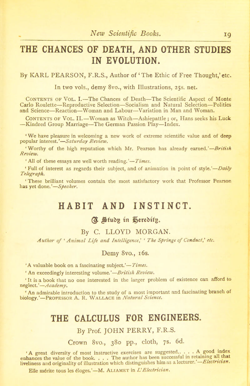 New Scientific Books. THE CHANCES OF DEATH, AND OTHER STUDIES IN EVOLUTION* By KARL PEARSON, F.R.S., Author of‘The Ethic of Free Thought,’etc. In two vols., demy 8vo., with Illustrations, 25s. net. Contents of Vol. I.—The Chances of Death—The Scientific Aspect of Monte Carlo Roulette—Reproductive Selection—Socialism and Natural Selection—Politics and Science—Reaction—Woman and Labour—Variation in Man and Woman. Contents of Vol. II.—Woman as Witch—Ashiepattle ; or, Hans seeks his Luck —Kindred Group Marriage—The German Passion Play—Index. 1 We have pleasure in welcoming a new work of extreme scientific value and of deep popular interest.’—Saturday Review. ‘Worthy of the high reputation which Mr. Pearson has already earned.’—British Review. ' All of these essays are well worth reading.’—Times. ‘ Full of interest as regards their subject, and of animation in point of style.’—Daily Telegraph. ' These brilliant volumes contain the most satisfactory work that Professor Pearson has yet done. ’—Speaker. HABIT AND INSTINCT. ® #fubg tn jfycubttz. By C. LLOYD MORGAN. Author of ' Animal Life and Intelligence,’ * The Springs of Conduct,' etc. Demy 8vo., 16s. ‘A valuable book on a fascinating subject.’—Times. 1 An exceedingly interesting volume.’—British Review. ' It is a book that no one interested in the larger problem of existence can afford to neglect. ’—A cademy. ‘ An admirable introduction to the study of a most important and fascinating branch of biology.’—Professor A. R. Wallace in Natural Science. THE CALCULUS FOR ENGINEERS. By Prof. JOHN PERRY, F.R.S. Crown 8vo., 380 pp., cloth, 7s. 6d. ‘A great diversity of most instructive exercises are suggested.. ... . A good index enhances the value of the book. . . . The author has been successful in retaining all that liveliness and originality of illustration which distinguishes him as a lecturer. Electrician. Elle mdrite tous les 61oges.’—M. Aliamet in L'Electrician.