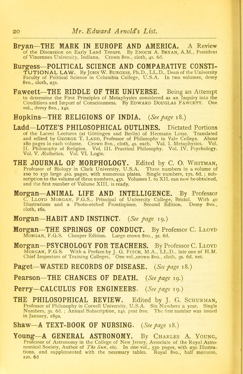 Bryan—THE MARK IN EUROPE AND AMERICA. A Review of the Discussion on Early Land Tenure. By Enoch A. Bryan, A.M., President of Vincennes University, Indiana. Crown 8vo., cloth, 4s. 6d. Burgess—POLITICAL SCIENCE AND COMPARATIVE CONSTI- TUTIONAL LAW. ByJOHNW. Burgess, Ph.D., LL.D., Dean of the University Faculty of Political Science in Columbia College, U.S.A. In two volumes, demy 8vo., cloth, 25s. Fawcett—THE RIDDLE OF THE UNIVERSE. Being an Attempt to determine the First Principles of Metaphysics considered as an Inquiry into the Conditions and Import of Consciousness. By Edward Douglas Fawcett. One vol., demy 8vo., 14s. Hopkins—THE RELIGIONS OF INDIA. {Seepage 18.) Ladd-LOTZE’S PHILOSOPHICAL OUTLINES. Dictated Portions of the Latest Lectures (at Gottingen and Berlin) of Hermann Lotze. Translated and edited by George T. Ladd, Professor of Philosophy in Yale College. About 180 pages in each volume. Crown 8vo., cloth, 4s. each. Vol. I. Metaphysics. Vol. II. Philosophy of Religion. Vol. III. Practical Philosophy. Vol. IV. Psychology. Vol. V. Aesthetics. Vol. VI. Logic. THE JOURNAL OF MORPHOLOGY. Edited by C. O. Whitman, Professor of Biology in Clark University, U.S.A. Three numbers in a volume of 100 to 150 large 4to. pages, with numerous plates. Single numbers, 17s. 6d. ; sub- scription to the volume of three numbers, 45s. Volumes I. to XII. can now be obtained, and the first number of Volume XIII. is ready. Morgan—ANIMAL LIFE AND INTELLIGENCE. By Professor C. Lloyd Morgan, F.G.S., Principal of University College, Bristol. With 40 Illustrations and a Photo-etched Frontispiece. Second Edition. Demy 8vo., cloth, 16s. Morgan—HABIT AND INSTINCT. {See page 19.) Morgan—THE SPRINGS OF CONDUCT. By Professor C. Lloyd Morgan, F.G.S. Cheaper Edition. Large crown 8vo., 3s. 6d. Morgan-PSYCHOLOGY FOR TEACHERS. By Professor C. Lloyd Morgan, F.G.S. With a Preface by J. G. Fitch, M.A., LI..D., late one of H.M. Chief Inspectors of Training Colleges, One vol.,crown 8vo., cloth, 3s. 6d. net. Paget—WASTED RECORDS OF DISEASE. {Seepage 18.) Pearson—THE CHANCES OF DEATH. {Seepage 19.) Perry—CALCULUS FOR ENGINEERS. {Seepage 19.) THE PHILOSOPHICAL REVIEW. Edited by J. G. Schurman, Professor of Philosophy in Cornell University, U.S.A. Six Numbers a year. Single Numbers, 3s. 6d. ; Annual Subscription, 14s. post free. The first number was issued in January, 1892. Shaw—A TEXT-BOOK OF NURSING. {Seepage 18.) Young—A GENERAL ASTRONOMY. By Charles A. Young, Professor of Astronomy in the College of New Jersey, Associate of the Royal Astro- nomical Society, Author of The Sun, etc. In one vol., 550 pages, with 250 Illustra- tions, and supplemented with the necessary tables. Royal 8vo., half morocco, 12s. 6d