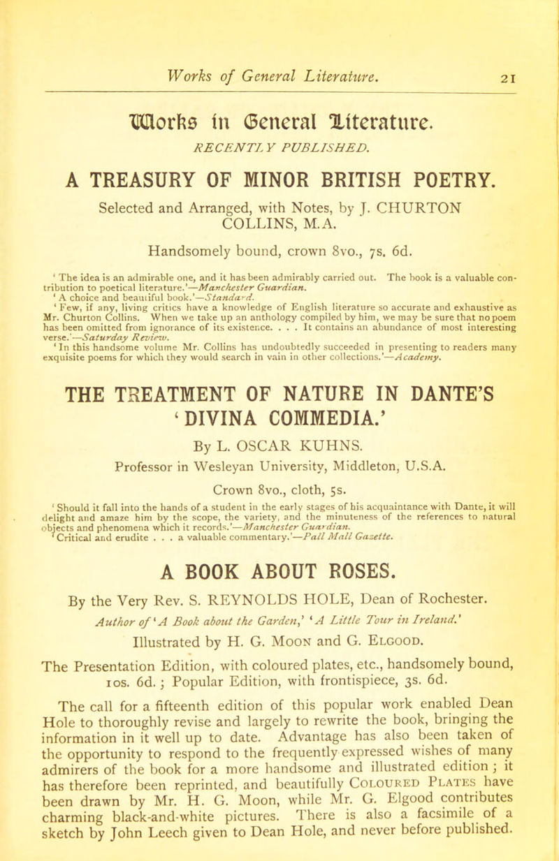 Morfce In General ^literature. RECENT!. Y PUBLISHED. A TREASURY OF MINOR BRITISH POETRY. Selected and Arranged, with Notes, by J. CHURTON COLLINS, M.A. Handsomely bound, crown 8vo., 7s. 6d. ‘ The idea is an admirable one, and it has been admirably carried out. The book is a valuable con- tribution to poetical literature.’—Manchester Guardian. ‘ A choice and beautiful book.'—Standard. ‘ Few, if any, living critics have a knowledge of English literature so accurate and exhaustive as Mr. Churton Collins. When we take up an anthology compiled by him, we may be sure that no poem has been omitted from ignorance of its existence. ... It contains an abundance of most interesting verse.'—Saturday Review. ‘In this handsome volume Mr. Collins has undoubtedly succeeded in presenting to readers many exquisite poems for which they would search in vain in other collections.’—Academy. THE TREATMENT OF NATURE IN DANTE’S ‘DIVINA COMMEDIA.’ By L. OSCAR KUHNS. Professor in Wesleyan University, Middleton, U.S.A. Crown 8vo., cloth, 5s. 1 Should it fall into the hands of a student in the early stages of his acquaintance with Dante, it will delight and amaze him by the scope, the variety, and the minuteness of the references to natural objects and phenomena which it records.'—Manchester Guardian. ‘ Critical and erudite . . . a valuable commentary.’—Pall Mall Gazette. A BOOK ABOUT ROSES. By the Very Rev. S. REYNOLDS HOLE, Dean of Rochester. Author of ‘A Book about the Garden,' ‘A Little Tour in Ireland.' Illustrated by H. G. Moon and G. Elgood. The Presentation Edition, with coloured plates, etc., handsomely bound, 1 os. 6d. j Popular Edition, with frontispiece, 3s. 6d. The call for a fifteenth edition of this popular work enabled Dean Hole to thoroughly revise and largely to rewrite the book, bringing the information in it well up to date. Advantage has also been taken of the opportunity to respond to the frequently expressed wishes of many admirers of the book for a more handsome and illustrated edition ; it has therefore been reprinted, and beautifully Coloured Plates have been drawn by Mr. H. G. Moon, while Mr. G. Elgood contributes charming black-and-white pictures. There is also a facsimile of a sketch by John Leech given to Dean Hole, and never before published.