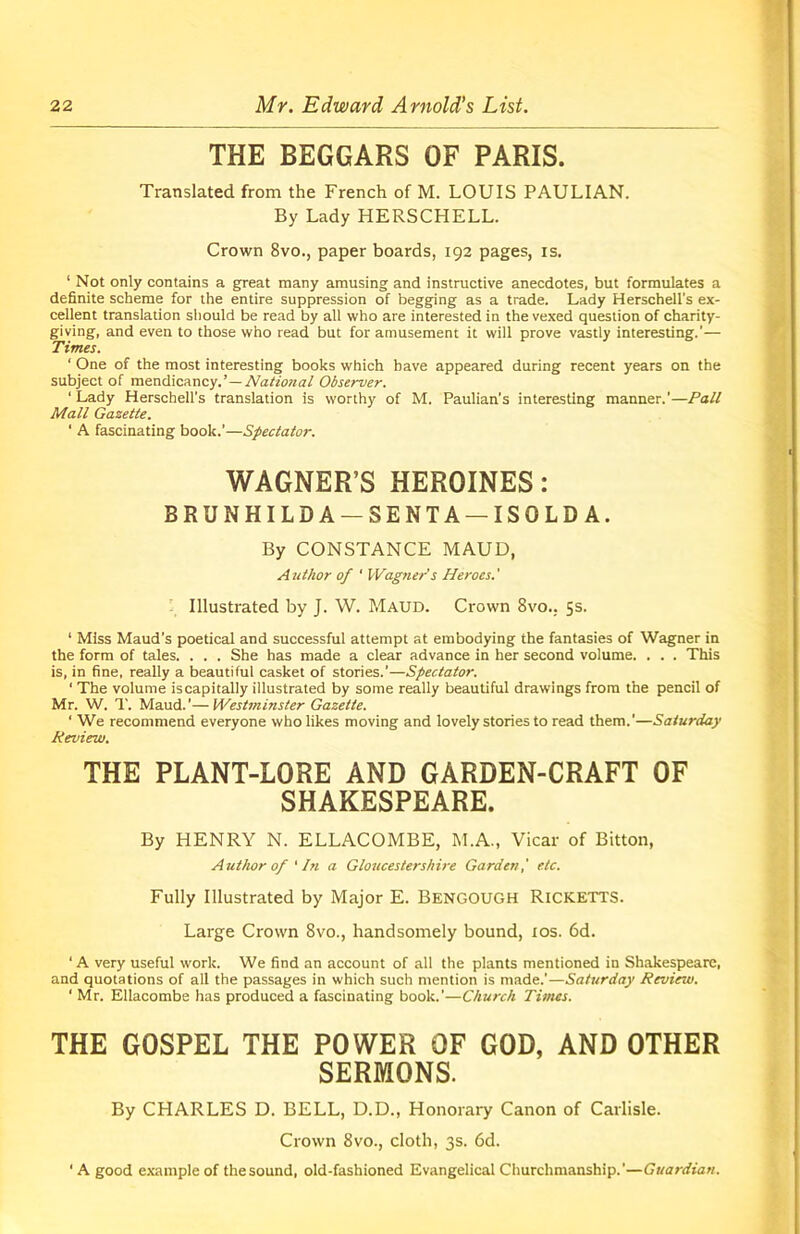 THE BEGGARS OF PARIS. Translated from the French of M. LOUIS PAULIAN. By Lady HERSCHELL. Crown 8vo., paper boards, 192 pages, is. 1 Not only contains a great many amusing and instructive anecdotes, but formulates a definite scheme for the entire suppression of begging as a trade. Lady Herschell's ex- cellent translation should be read by all who are interested in the vexed question of charity- giving, and even to those who read but for amusement it will prove vastly interesting.’— Times. ‘ One of the most interesting books which have appeared during recent years on the subject of mendicancyNational Observer. ‘ Lady Herschell’s translation is worthy of M. Paulian's interesting manner.’—Pall Mall Gazette. ' A fascinating book.’—Spectator. WAGNER’S HEROINES: BRUNHILDA — SENTA — ISOLDA. By CONSTANCE MAUD, A uthor of ‘ Wagner's Heroes. ' Illustrated by J. W. Maud. Crown 8vo.. 5s. 1 Miss Maud’s poetical and successful attempt at embodying the fantasies of Wagner in the form of tales. . . . She has made a clear advance in her second volume. . . . This is, in fine, really a beautiful casket of stories.'—Spectator. ' The volume iscapitally illustrated by some really beautiful drawings from the pencil of Mr. W. T. Maud.’—Westminster Gazette. ‘ We recommend everyone who likes moving and lovely stories to read them.'—Saturday Review. THE PLANT-LORE AND GARDEN-CRAFT OF SHAKESPEARE. By HENRY N. ELLACOMBE, M.A., Vicar of Bitton, Author of ' In a Gloucestershire Garden,' etc. Fully Illustrated by Major E. Bengough Ricketts. Large Crown 8vo., handsomely bound, 10s. 6d. ‘ A very useful work. We find an account of all the plants mentioned in Shakespeare, and quotations of all the passages in which such mention is made.’—Saturday Review. 1 Mr. Ellacombe has produced a fascinating book.’—Church Times. THE GOSPEL THE POWER OF GOD, AND OTHER SERMONS. By CHARLES D. BELL, D.D., Honorary Canon of Carlisle. Crown 8vo., cloth, 3s. 6d. ‘ A good example of thesound, old-fashioned Evangelical Churchmanship.’—Guardian.