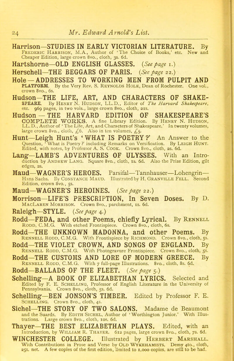 Harrison—STUDIES IN EARLY VICTORIAN LITERATURE. By Frederic Harrison, M.A., Author of ‘The Choice of Books,' etc. New and Cheaper Edition, large crown 8vo., cloth, 3s. 6d. Hartshorne—OLD ENGLISH GLASSES. (Seepage i.) Herschell—THE BEGGARS OF PARIS. (See page 22.) Hole —ADDRESSES TO WORKING MEN FROM PULPIT AND PLATFORM, By the Very Rev. S. Reynolds Hole, Dean of Rochester. One vol., crown 8vo., 6s. Hudson-THE LIFE, ART, AND CHARACTERS OF SHAKE- SPEARE. By Henry N. Hudson, LL.D., Editor of The Harvard Shakespeare, etc. 969 pages, in two vols., large crown 8vo., cloth, 21s. Hudson —THE HARVARD EDITION OF SHAKESPEARE’S COMPLETE WORKS. A fine Library Edition. By Henry N. Hudson, LL.D., Author of 1 The Life, Art, and Characters of Shakespeare.’ In twenty volumes, large crown 8vo., cloth, £6. Also in ten volumes, £5. Hunt—Leigh Hunt’s ‘ WHAT IS POETRY ?’ An Answer to the Question, 1 What is Poetry?' including Remarks on Versification. By Leigh Hunt. Edited, with notes, by Professor A. S. Cook. Crown 8vo., cloth, 2s. 6d. Lang'—LAMB’S ADVENTURES OF ULYSSES. With an Intro- duction by Andrew Lang. Square 8vo., cloth, is. 6d. Also the Prize Edition, gilt edges, 2S. Maud—WAGNER’S HEROES. Parsifal—Tannhauser—Lohengrin— Hans Sachs. By Constance Maud. Illustrated by H. Granville Fell. Second Edition, crown 8vo., 5s. Maud—WAGNER’S HEROINES. (Seepage 22.) Morrison—LIFE’S PRESCRIPTION, In Seven Doses. By D. MacLaren Morrison. Crown 8vo., parchment, is. 6d. Raleigh—STYLE. (Seepage 4.) Rodd—FEDA, and other Poems, chiefly Lyrical. By Rennell Rodd, C.M.G. With etched Frontispiece. Crown 8vo., cloth, 6s. Rodd—THE UNKNOWN MADONNA, and other Poems. By Rennell Rodd, C.M.G. With Frontispiece by Richmond. Crown 8vo., cloth, 5s. Rodd—THE VIOLET CROWN, AND SONGS OF ENGLAND. By Rennell Rodd, C.M.G. With Photogravure Frontispiece. Crown 8vo., cloth, 5s. Rodd-THE CUSTOMS AND LORE OF MODERN GREECE. By Rennell Rodd, C.M.G. With 7 full-page Illustrations. 8vo., cloth, 8s. 6d. Rodd—BALLADS OF THE FLEET. (See page 5.) Schelling—A BOOK OF ELIZABETHAN LYRICS. Selected and Edited by F. E. Schelling, Professor of English Literature in the University of Pennsylvania. Crown 8vo., cloth, 5s. 6d. Schelling—BEN JONSON’S TIMBER. Edited by Professor F. E. Schelling. Crown 8vo., cloth, 4s. Sichel—THE STORY OF TWO SALONS. Madame de Beaumont and the Suards. By Edith Sichel, Author of 'Worthington Junior.’ With Illus- trations. Large crown 8vo., cloth, 10s. 6d. Thayer—THE BEST ELIZABETHAN PLAYS. Edited, with an Introduction, by William R. Thayer. 612 pages, large crown 8vo., cloth, 7s. 6d. WINCHESTER COLLEGE. Illustrated by Herbert Marshall. With Contributions in Prose and Verse by Old Wykehamists. Demy 4to., cloth, 25s. net. A few copies of the first edition, limited to 1,000 copies, are still to be had.